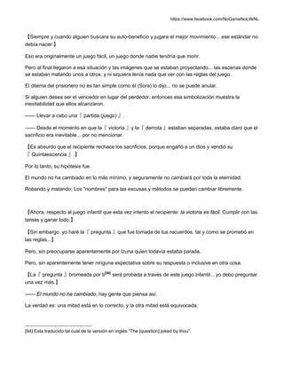 https://www.facebook.com/NoGameNoLifeNL
【Siempre y cuando alguien buscara su auto-beneficio y jugara el mejor movimiento... ese estándar no
debía nacer.】
Eso era originalmente un juego fácil, un juego donde nadie tendría que morir.
Pero al final llegaron a esa situación y las imágenes que se estaban proyectando... las escenas donde
se estaban matando unos a otros, y ni siquiera tenía nada que ver con las reglas del juego.
El dilema del prisionero no es tan simple como él (Sora) lo dijo... no se puede anular.
Si alguien desea ser el vencedor en lugar del perdedor, entonces esa simbolización muestra la
inevitabilidad que ellos alcanzaron.
—— Llevar a cabo una『 partida (juego) 』.
—— Desde el momento en que la『 victoria 』y la『 derrota 』estaban separadas, estaba claro que el
sacrificio era inevitable... por no mencionar.
【Es absurdo que el recipiente rechace los sacrificios, porque engañó a un dios y vendió su
『 Quintaescencia 』.】
Por lo tanto, su hipótesis fue.
El mundo no ha cambiado en lo más mínimo, y seguramente no cambiará por toda la eternidad.
Robando y matando; Los "nombres" para las excusas y métodos se pueden cambiar libremente.
【Ahora, respecto al juego infantil que esta vez intento el recipiente: la victoria es fácil. Cumplir con las
tareas y ganar todo.】
【Sin embargo, yo haré la『 pregunta 』que fue tomada de tus recuerdos, tal y como se prometió en
las reglas...】
Pero, sin preocuparse aparentemente por Izuna quien todavía estaba parada.
Pero, sin aparentemente tener ninguna expectativa sobre su respuesta o inclusive en otra cosa.
【La『 pregunta 』bromeada por ti[94]
será probada a través de este juego infantil... yo debo preguntar
una vez más.】
—— El mundo no ha cambiado, hay gente que piensa así.
La verdad es: una mitad está en lo correcto, y la otra mitad está equivocada.
[94] Esta traducido tal cual de la versión en inglés “The [question] joked by thou”.
 