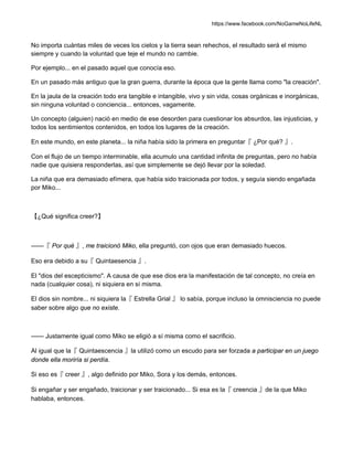 https://www.facebook.com/NoGameNoLifeNL
No importa cuántas miles de veces los cielos y la tierra sean rehechos, el resultado será el mismo
siempre y cuando la voluntad que teje el mundo no cambie.
Por ejemplo... en el pasado aquel que conocía eso.
En un pasado más antiguo que la gran guerra, durante la época que la gente llama como "la creación".
En la jaula de la creación todo era tangible e intangible, vivo y sin vida, cosas orgánicas e inorgánicas,
sin ninguna voluntad o conciencia... entonces, vagamente.
Un concepto (alguien) nació en medio de ese desorden para cuestionar los absurdos, las injusticias, y
todos los sentimientos contenidos, en todos los lugares de la creación.
En este mundo, en este planeta... la niña había sido la primera en preguntar『 ¿Por qué? 』.
Con el flujo de un tiempo interminable, ella acumulo una cantidad infinita de preguntas, pero no había
nadie que quisiera responderlas, así que simplemente se dejó llevar por la soledad.
La niña que era demasiado efímera, que había sido traicionada por todos, y seguía siendo engañada
por Miko...
【¿Qué significa creer?】
——『 Por qué 』, me traicionó Miko, ella preguntó, con ojos que eran demasiado huecos.
Eso era debido a su『 Quintaesencia 』.
El "dios del escepticismo". A causa de que ese dios era la manifestación de tal concepto, no creía en
nada (cualquier cosa), ni siquiera en sí misma.
El dios sin nombre... ni siquiera la『 Estrella Grial 』 lo sabía, porque incluso la omnisciencia no puede
saber sobre algo que no existe.
—— Justamente igual como Miko se eligió a sí misma como el sacrificio.
Al igual que la『 Quintaescencia 』la utilizó como un escudo para ser forzada a participar en un juego
donde ella moriría si perdía.
Si eso es『 creer 』, algo definido por Miko, Sora y los demás, entonces.
Si engañar y ser engañado, traicionar y ser traicionado... Si esa es la『 creencia 』de la que Miko
hablaba, entonces.
 