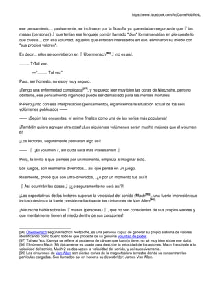 https://www.facebook.com/NoGameNoLifeNL
ese pensamiento... pasivamente, se inclinaron por la filosofía ya que estaban seguros de que『 las
masas (personas) 』que tenían ese lenguaje común llamado "dios" lo mantendrían en pie cueste lo
que cueste... con esa voluntad, aquellos que estaban interesados en eso, eliminaron su miedo con
"sus propios valores".
Es decir... ellos se convirtieron en『 Übermensch[96]
』no es así.
......... T-Tal vez.
—“......... Tal vez”
Para, ser honesto, no estoy muy seguro.
¡Tengo una enfermedad complicada[97]
, y no puedo leer muy bien las obras de Nietzsche, pero no
obstante, ese pensamiento ingenioso puede ser demasiado para las mentes mortales!
P-Pero junto con esa interpretación (pensamiento), organicemos la situación actual de los seis
volúmenes publicados ——
—— ¡Según las encuestas, el anime finalizo como una de las series más populares!
¡También quiero agregar otra cosa! ¡Los siguientes volúmenes serán mucho mejores que el volumen
6!
¡Los lectores, seguramente pensaran algo así!
—— 『 ¡¡El volumen 7, sin duda será más interesante!! 』
Pero, te invito a que pienses por un momento, empieza a imaginar esto.
Los juegos, son realmente divertidos... así que pensé en un juego.
Realmente, probé que son ultra-divertidos, ¡¿o por un momento fue así?!
『 Así ocurrirán las cosas 』¡¿o seguramente no será así?!
¡Las expectativas de los lectores superan la velocidad del sonido (Mach[98]
), una fuerte impresión que
incluso destroza la fuerte presión radiactiva de los cinturones de Van Allen[99]
!
¡Nietzsche habla sobre las『 masas (personas) 』, que no son conscientes de sus propios valores y
que mentalmente tienen el miedo dentro de sus corazones!
[96] Übermensch según Friedrich Nietzsche, es una persona capaz de generar su propio sistema de valores
identificando como bueno todo lo que procede de su genuina voluntad de poder.
[97] Tal vez Yuu Kamiya se refiere al problema de cáncer que tuvo (o tiene, no sé muy bien sobre ese dato).
[98] El número Mach (M) típicamente es usado para describir la velocidad de los aviones. Mach 1 equivale a la
velocidad del sonido, Mach 2 es dos veces la velocidad del sonido, y así sucesivamente.
[99] Los cinturones de Van Allen son ciertas zonas de la magnetosfera terrestre donde se concentran las
partículas cargadas. Son llamados así en honor a su descubridor: James Van Allen.
 