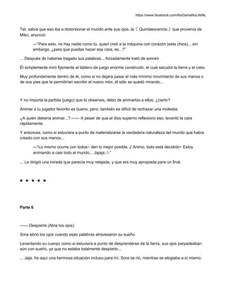 https://www.facebook.com/NoGameNoLifeNL
Tet, sabía que eso iba a distorsionar el mundo ante sus ojos, la『 Quintaescencia 』que provenía de
Miko, anunció:
—“Para esto, no hay nadie como tú, quien creó a la máquina con corazón (esta chica)... sin
embargo, ¿para que puedas hacer esa cara, es...?”
... Después de haberse tragado sus palabras... forzadamente trató de sonreír.
Él simplemente miró fijamente al tablero de juego enorme construido, el cual sacudió la tierra y el cielo.
Muy profundamente dentro de él, como si no dejara pasar el más mínimo movimiento de sus manos o
de sus pies que le permitirían escribir el nuevo mito, él sólo se quedó mirando...
Y no importa la partida (juego) que tú observes, debo de animarlos a ellos, ¿cierto?
Animar a tu jugador favorito es bueno, pero, también es difícil de rechazar una molestia.
¿A quién debería animar...? —— A pesar de que el dios superno reflexiono eso, levantó la cara
rápidamente.
Y entonces, como si estuviera a punto de materializarse la verdadera naturaleza del mundo que había
creado con sus manos...
—“Lo mismo ocurre con todos~ den lo mejor posible. ♪ Animo, todo está decidido~ Estoy
animando a casi todo el mundo... Jajaja.☆”
... Le dirigió una mirada que parecía muy relajada, y que era muy apropiada para un final.
■ ■ ■ ■ ■
Parte 6
—— Despierta (Abre los ojos).
Sora abrió los ojos cuando esas palabras atravesaron su sueño.
Levantando su cuerpo como si estuviera a punto de desprenderse de la tierra, sus ojos parpadeaban
aún con sueño, ya que no estaba totalmente despierto...
... Jaja, he aquí una hermosa situación incluso para mí, Sora se rió, mientras se elogiaba a sí mismo.
 