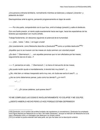 https://www.facebook.com/NoGameNoLifeNL
¡Una persona ordinaria temblaría, normalmente mientras se balancea y colapsa! ¡Llorando~ y
jadeando de dolor!
Desmayándose ante la agonía, pensando progresivamente en dejar de existir.
—— Por otra parte, comparándolo con lo que hice, omití el trabajo (presión) y salte el obstáculo.
Con una fuerte presión, el viento sopla exactamente hacia ese lugar, hacia las expectativas de los
lectores que esperaban con mucho anhelo.
Trabaje fluidamente, sin descanso siguiendo el potencial de la humanidad.
—— ¡Aah... todos『 ellos 』sin lugar a duda!
¡Son exactamente como Nietzsche describe a Zaratustra[100]
como un profeta destructor[101]
!”
¡Aquellos que no se mueven con las masas sin duda caminan con voluntad propia!
¡¡Es decir『 Übermensch 』... son aquellas personas que no son afectados por las masas,
seguramente ese es el caso...!!
—— Y, pensemos en esto, 『 Übermensch 』no tiene el manuscrito de las masas.
¿No puede recibir ayuda e inevitablemente, lo tendrá listo muy tarde?... y.
¡¿No, más bien un retraso inesperado sería muy raro, sin duda ese sería el caso?!... y.
¡¿Así es como deberíamos pensar, justo como los demás?! ¡¿m~mm?!
—“......”
............
—“... ¿En pocas palabras, qué quieres decir?”
YO ME COMPLIQUE LAS COSAS E INVOLUNTARIAMENTE YO COLAPSE Y ME GOLPEE.
¡¡¡SIENTO HABERLO HECHO PERO LO HICE PORQUE ESTABA DEPRIMIDO!!!
[100] Zaratustra, es el nombre del profeta fundador del mazdeísmo (o zoroastrismo). Zaratustra fue empleado
como figura literaria por Nietzsche en su libro “Así habló Zaratustra”, aunque la intención de Nietzsche es la de
usar a Zaratustra como un mensajero que destruye a su propia cultura.
[101] La verdad no podía entender bien esta parte, así que me base con la descripción anterior.
 