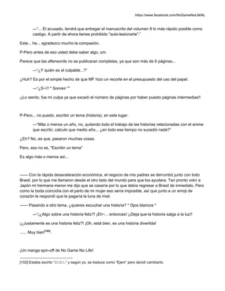 https://www.facebook.com/NoGameNoLifeNL
—“... El acusado, tendrá que entregar el manuscrito del volumen 8 lo más rápido posible como
castigo. A partir de ahora tienes prohibido "auto-lesionarte".”
Este... he... agradezco mucho la compasión.
P-Pero antes de eso usted debe saber algo, um.
Parece que las afterwords no se publicaran completas, ya que son más de 6 páginas...
—“¿Y quién es el culpable...?”
¿Huh? Es por el simple hecho de que MF hizo un recorte en el presupuesto del uso del papel.
—“¿S~i? * Sonreír *”
¡¡Lo siento, fue mi culpa ya que excedí el número de páginas por haber puesto páginas intermedias!!
P-Pero... no puedo, escribir un tema (historia), en este lugar.
—“Más o menos un año, no, quitando todo el trabajo de las historias relacionadas con el anime
que escribí, calculo que medio año... ¿en todo ese tiempo no sucedió nada?”
¿Eh? No, es que, pasaron muchas cosas.
Pero, eso no es, "Escribir un tema"
Es algo más o menos así...
—— Con la rápida desaceleración económica, el negocio de mis padres se derrumbó junto con todo
Brasil, por lo que me llamaron desde el otro lado del mundo para que los ayudara. Tan pronto volví a
Japón mi hermana menor me dijo que se casaría por lo que debía regresar a Brasil de inmediato. Pero
como la boda coincidía con el parto de mi mujer eso sería imposible, así que junto a un emoji de
corazón le respondí que le pagaría la luna de miel.
—— Pasando a otro tema, ¿quieres escuchar una historia? * Ojos blancos *
—“¡¿Algo sobre una historia feliz?! ¡Eh~... entonces! ¡¡Deja que la historia salga a la luz!!
¡¿Justamente es una historia feliz?! ¡Oh, está bien, es una historia divertida!
...... Muy bien[102]
.
¡Un manga spin-off de No Game No Life!
[102] Estaba escrito “おほん” y según yo, se traduce como “Ejem” pero decidí cambiarlo.
 