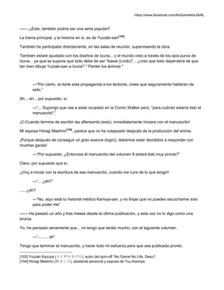 https://www.facebook.com/NoGameNoLifeNL
—— ¡¡Esto, también podría ser una serie popular!!
La trama principal, y la historia en sí, es de Yuizaki-san[103]
.
También he participado directamente, en las salas de reunión, supervisando la obra.
También estaré ayudado con los diseños de Izuna... y el mundo visto a través de los ojos puros de
Izuna... ya que se supone que todo debe de ser "kawai (Lindo)"... ¿creo que todo dependerá de que
tan bien dibuje Yuizaki-san a Izuna? * Perder los ánimos *
—“Por cierto, al darle esta propaganda a los lectores, crees que seguramente hablaran de
esto.”
Ah... eh... por supuesto, sí.
—“... Supongo que vas a estar ocupado en la Comic Walker pero, "para cuándo estaría listo el
manuscrito",”
¡C-Cuando termine de escribir las afterwords (esto), inmediatamente iniciare con el manuscrito!
Mi esposa Hiiragi Mashiro[104]
, parece que no ha colapsado después de la producción del anime.
¡Porque después de conseguir un gran avance (logro), debemos estar decididos a responder con
muchas ganas!
—“Por supuesto, ¿Entonces el manuscrito del volumen 8 estará listo muy pronto?”
Claro, por supuesto que sí.
¡¡Voy a iniciar con la escritura de ese manuscrito, cuando me cure de lo que tengo!!
—“... ¿eh?”
......¿eh?
—“No, aquí está tu historial médico Kamiya-san, y no finjas que no puedes escucharme solo
para poder irte”
—— Ha pasado un año y tres meses desde la última publicación, y esta vez no lo digo como una
broma.
Yo, he pensado seriamente que... no tengo que tardar mucho, con el siguiente volumen.
—“......... ah”
Tengo que terminar el manuscrito, y hacer todo mi esfuerzo para que sea publicado pronto.
[103] Yuizaki Kazuya (ユイザキカズヤ), autor del spin-off “No Game No Life, Desu!”.
[104] Hiiragi Mashiro (柊ましろ), asistente personal y esposa de Yuu Kamiya.
 