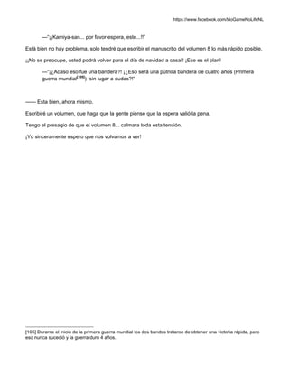 https://www.facebook.com/NoGameNoLifeNL
—“¡¡Kamiya-san... por favor espera, este...!!”
Está bien no hay problema, solo tendré que escribir el manuscrito del volumen 8 lo más rápido posible.
¡¡No se preocupe, usted podrá volver para el día de navidad a casa!! ¡Ese es el plan!
—“¡¿Acaso eso fue una bandera?! ¡¿Eso será una pútrida bandera de cuatro años (Primera
guerra mundial[105]
) sin lugar a dudas?!”
—— Esta bien, ahora mismo.
Escribiré un volumen, que haga que la gente piense que la espera valió la pena.
Tengo el presagio de que el volumen 8... calmara toda esta tensión.
¡Yo sinceramente espero que nos volvamos a ver!
[105] Durante el inicio de la primera guerra mundial los dos bandos trataron de obtener una victoria rápida, pero
eso nunca sucedió y la guerra duro 4 años.
 