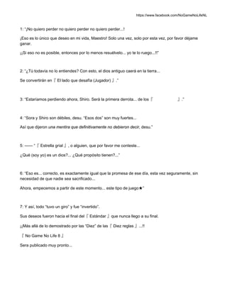 https://www.facebook.com/NoGameNoLifeNL
1: “¡No quiero perder no quiero perder no quiero perder...!
¡Eso es lo único que deseo en mi vida, Maestro! Solo una vez, solo por esta vez, por favor déjame
ganar.
¡¡Si eso no es posible, entonces por lo menos resuélvelo... yo te lo ruego...!!”
2: “¿Tú todavía no lo entiendes? Con esto, el dios antiguo caerá en la tierra...
Se convertirán en『 El lado que desafía (Jugador) 』.”
3: “Estaríamos perdiendo ahora, Shiro. Será la primera derrota... de los『 』.”
4: “Sora y Shiro son débiles, desu. “Esos dos” son muy fuertes...
Así que dijeron una mentira que definitivamente no debieron decir, desu.”
5: —— “『 Estrella grial 』, o alguien, que por favor me conteste...
¿Qué (soy yo) es un dios?... ¿Qué propósito tienen?...”
6: “Eso es... correcto, es exactamente igual que la promesa de ese día, esta vez seguramente, sin
necesidad de que nadie sea sacrificado...
Ahora, empecemos a partir de este momento... este tipo de juego★”
7: Y así, todo “tuvo un giro” y fue “invertido”.
Sus deseos fueron hacia el final del『 Estándar 』que nunca llego a su final.
¡¡Más allá de lo demostrado por las “Diez” de las『 Diez reglas 』...!!
『 No Game No Life 8 』
Sera publicado muy pronto...
 