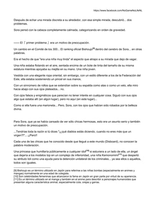 https://www.facebook.com/NoGameNoLifeNL
Después de echar una mirada discreta a su alrededor, con esa simple mirada, descubrió... dos
problemas.
Sora pensó con la cabeza completamente calmada, categorizando en orden de gravedad.
—— El『 primer problema 』era un motivo de preocupación.
Un cambio en el Comité de los 300... El ranking oficial Bishoujo[9]
dentro del cerebro de Sora... en otras
palabras.
Era el hecho de que "era una niña muy linda" el aspecto que atrapo a su mirada que dejo de vagar.
Una niña estaba flotando en el aire, sentada encima de un bote de tinta del tamaño de su misma
estatura mientras apoyaba su mejilla en su mano. Una niña joven.
Vestida con una elegante ropa oriental, sin embargo, con un estilo diferente a los de la Federación del
Este, ella estaba sosteniendo un pincel en sus manos.
Con un sinnúmero de rollos que se extendían sobre su espalda como alas o como un velo, ella miro
hacia abajo con sus ojos plateados... no.
Con ojos falsos y enigmáticos que parecían no tener interés en cualquier cosa. Siguió con sus ojos
algo que estaba allí (en algún lugar), pero no aquí (en este lugar)...
Como si ella fuera una marioneta... Pero, Sora, con los ojos que habían sido robados por la belleza
divina.
Para Sora, que ya se había cansado de ver sólo chicas hermosas, esto era un asunto serio y también
un motivo de preocupación.
...Tendrías toda la razón si tú dices "¡¿qué diablos estás diciendo, cuando no eres más que un
virgen?!"... ¡¡Pero!!
Cada una de las chicas que he conocido desde que llegué a este mundo (Disboard), no conocen la
palabra moderación.
Una princesa que humillaría públicamente a cualquier idol[10]
si estuviera a un lado de ella, un ángel
que dejaría a los modelos top en un complejo de inferioridad, una niña Kemonomimi[11]
que despertó
su atributo loli como una ayuda para la detención unilateral de los criminales... ya sea ellos o aquellos,
todos son iguales.
[9] Bishoujo es un término utilizado en Japón para referirse a las niñas bonitas (especialmente en animes y
mangas) normalmente en una edad de colegiala.
[10] Son celebridades femeninas que alcanzaron la fama en Japón en gran parte por virtud de su apariencia.
[11] Es un término utilizado en el manga y también en el anime para describir a personajes humanoides que
presentan alguna característica animal, especialmente cola, orejas y garras.
 