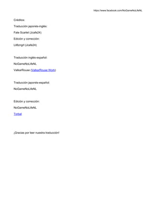https://www.facebook.com/NoGameNoLifeNL
Créditos:
Traducción japonés-inglés:
Fate Scarlet (Jcafe24)
Edición y corrección:
Lil8zngrl (Jcafe24)
Traducción inglés-español:
NoGameNoLifeNL
ValkarRouse (ValkarRouse Work)
Traducción japonés-español:
NoGameNoLifeNL
Edición y corrección:
NoGameNoLifeNL
Torbal
¡Gracias por leer nuestra traducción!
 