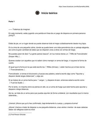 https://www.facebook.com/NoGameNoLifeNL
Inicio teórico
Parte 1
—— Tratemos de imaginar.
En este momento, estás jugando una partida en línea de un juego de disparos en primera persona
(FPS)[1]
.
Estás de pie, en un lugar donde se puede observar todo el mapa cuidadosamente desde muy lejos.
En la cima de una pequeña colina, donde se puede tener una vista panorámica de un paisaje elegante,
así como la gran cantidad de balas que se disparan unos a otros con armas de fuego.
No puedes parar de decir "La gente parece basura", en tus manos tienes un『 Rifle de Francotirador
(Sniper rifle) 』.
Quieres acabar con aquellos que no saben cómo manejar un arma de fuego, ni siquiera la forma de
usarla.
Al igual que la forma en la que está escrito los『 Rifles (Armas) 』están hechos por el bien de los
『 Francotiradores 』.
Francotirador, si tomas el diccionario y buscas esa palabra, estaría escrito algo como "Apuntar y
disparar desde largas distancias", o algo así.
Si se tratara de un arma hecha para『 cargar 』y disparar al azar, entonces estaría escrito como
『 Fusil de Asalto 』.
Por lo tanto, no importa cómo se piense en ello, es un arma de fuego que está hecha para apuntar y
disparar a larga distancia.
Así es, se trata de un arma para que puedas apuntar de forma unilateral, con resultados que tú mismo
obtendrás...
¡Vamos! ¡Ahora que ya lo has confirmado, baja lentamente tu cuerpo, y prepara el arma!
¡Ahora! ¡Vamos a tratar de disparar a una pequeña distancia, unas veinte o treinta~ de esas cabezas
deben de reflejarse sobre la mira!
[1] First Person Shooter.
 