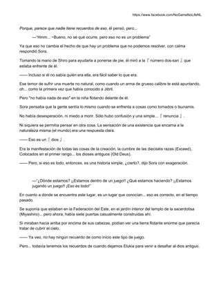 https://www.facebook.com/NoGameNoLifeNL
Porque, parece que nadie tiene recuerdos de eso, él pensó, pero...
—“Hmm... ~Bueno, no sé qué ocurre, pero eso no es un problema”
Ya que eso no cambia el hecho de que hay un problema que no podemos resolver, con calma
respondió Sora.
Tomando la mano de Shiro para ayudarla a ponerse de pie, él miró a la『 número dos-san 』que
estaba enfrente de él.
—— Incluso si él no sabía quién era ella, era fácil saber lo que era.
Ese temor de sufrir una muerte no natural, como cuando un arma de grueso calibre te está apuntando,
oh... como la primera vez que había conocido a Jibril.
Pero "no había nada de eso" en la niña flotando delante de él.
Sora pensaba que la gente sentía lo mismo cuando se enfrenta a cosas como tornados o tsunamis.
No había desesperación, ni miedo a morir. Sólo hubo confusión y una simple...『 renuncia 』.
Ni siquiera se permitía pensar en otra cosa. La sensación de una existencia que encarna a la
naturaleza misma (el mundo) era una respuesta clara.
—— Eso es un『 dios 』.
Era la manifestación de todas las cosas de la creación, la cumbre de las dieciséis razas (Exceed),
Colocados en el primer rango... los dioses antiguos (Old Deus).
—— Pero, si eso es todo, entonces, es una historia simple, ¿cierto?, dijo Sora con exageración.
—“¿Dónde estamos? ¡¡Estamos dentro de un juego!! ¿Qué estamos haciendo? ¡¡Estamos
jugando un juego!! ¡Eso es todo!”
En cuanto a dónde se encuentra este lugar, es un lugar que conocían... eso es correcto, en el tiempo
pasado.
Se suponía que estaban en la Federación del Este, en el jardín interior del templo de la sacerdotisa
(Miyashiro)... pero ahora, había siete puertas casualmente construidas ahí.
Si miraban hacia arriba por encima de sus cabezas, podían ver una tierra flotante enorme que parecía
tratar de cubrir el cielo.
—— Ya veo, no hay ningún recuerdo de como inicio este tipo de juego.
Pero... todavía tenemos los recuerdos de cuando dejamos Elukia para venir a desafiar al dios antiguo.
 