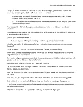https://www.facebook.com/NoGameNoLifeNL
Así que, lo mismo ocurre con el comienzo del juego del dios antiguo, ¿había una『 privación de
memoria 』en las reglas?... De todas formas, eso no es problema.
—“N-No puede ser, incluso una vez más me ha menospreciado el Maestro, pero, ¿no es
momento para que recuerdes el miedo...?
—“... Es increíble cómo puedes permanecer indiferente delante de un dios antiguo... ¿De dónde
viene toda esa confianza?”
Una voz colorida voló hacia Sora, quien se divertía como un niño en un tifón, pero sonrió con
amargura.
¡¡Una existencia trascendental que está más allá de la comprensión de un simple humano, superando
a la desesperación y el miedo...!!
¡¡Uwah, que cosa tan aterradora...!!
—— Pero, con respecto al "simple humano" que era Sora... que no podía sentir nada.
¿Qué haría un nativo de la tierra cuando le hace frente a los desastres naturales como tornados o
tsunamis?
Sacar su teléfono, tomar una foto y difundirlo en la red, como si eso fuera un deber.
Por lo tanto, Sora se acercó a la provisional número dos-san mientras trataba de tener un pequeño
ángulo de visión del supuesto dios...
Pero el dios antiguo, que estaba moviendo el pincel, con ojos que no reflejaban nada sin decir una sola
palabra hasta ahora, al detener el pincel ella hablo.
Con indiferencia, sin emociones, sin vida... solo para "confirmar".
【Condición para el inicio del juego, "Primero": El recuerdo del desafío de las últimas veinticuatro
horas... recolección, confirmado】
—— Con esas palabras que confirmaban su intuición, solamente Sora y Shiro se reunieron y se rieron
sin miedo.
Este (ese) dios, que simplemente estaba flotando en el aire, hizo que Jibril se pusiera muy pálida.
Esta existencia no convencional... El dios antiguo, que desafiamos a un juego, ellos pensaron.
Y las『 fichas (condiciones) de inicio 』eran, es decir, el equivalente a veinticuatro horas de memoria...
era este tipo de situación.
El pecho de Sora se llenó de expectación, excitado por un oponente digno, pero...
 