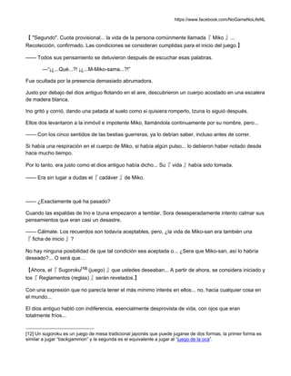 https://www.facebook.com/NoGameNoLifeNL
【 "Segundo". Cuota provisional... la vida de la persona comúnmente llamada『 Miko 』...
Recolección, confirmado. Las condiciones se consideran cumplidas para el inicio del juego.】
—— Todos sus pensamiento se detuvieron después de escuchar esas palabras.
—“¡¿...Qué...?! ¡¿...M-Miko-sama...?!”
Fue ocultada por la presencia demasiado abrumadora.
Justo por debajo del dios antiguo flotando en el aire, descubrieron un cuerpo acostado en una escalera
de madera blanca.
Ino gritó y corrió, dando una patada al suelo como si quisiera romperlo, Izuna lo siguió después.
Ellos dos levantaron a la inmóvil e impotente Miko, llamándola continuamente por su nombre, pero...
—— Con los cinco sentidos de las bestias guerreras, ya lo debían saber, incluso antes de correr.
Si había una respiración en el cuerpo de Miko, si había algún pulso... lo debieron haber notado desde
hace mucho tiempo.
Por lo tanto, era justo como el dios antiguo había dicho... Su『 vida 』había sido tomada.
—— Era sin lugar a dudas el『 cadáver 』de Miko.
—— ¿Exactamente qué ha pasado?
Cuando las espaldas de Ino e Izuna empezaron a temblar, Sora desesperadamente intento calmar sus
pensamientos que eran casi un desastre.
—— Cálmate. Los recuerdos son todavía aceptables, pero, ¿la vida de Miko-san era también una
『 ficha de inicio 』?
No hay ninguna posibilidad de que tal condición sea aceptada o... ¿Sera que Miko-san, así lo habría
deseado?... O será que…
【Ahora, el『 Sugoroku[12]
(juego) 』que ustedes deseaban... A partir de ahora, se considera iniciado y
los『 Reglamentos (reglas) 』serán revelados.】
Con una expresión que no parecía tener el más mínimo interés en ellos... no, hacia cualquier cosa en
el mundo...
El dios antiguo habló con indiferencia, esencialmente desprovista de vida, con ojos que eran
totalmente fríos...
[12] Un sugoroku es un juego de mesa tradicional japonés que puede jugarse de dos formas, la primer forma es
similar a jugar “backgammon” y la segunda es el equivalente a jugar al “juego de la oca”.
 