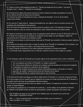 https://www.facebook.com/NoGameNoLifeNL
01: Cada uno de los siete jugadores posee un『 Tiempo de existencia de su cuerpo 』que será
otorgado como『 dados 』, divididos en porcentajes.
02: El titular de los dados sólo puede avanzar la misma cantidad de casillas equivalente a la suma
de los valores de todos los dados que ha lanzado.
03: Al lanzar los dados el resultado es al azar, y después de lanzarlos,『 uno 』de los dados
usados será retirado.
04: En caso de『 viajar juntos 』, después de decidirlo así, los viajeros solo se moverán acorde a los
resultados del representante (una persona).
05: Si el número de jugadores que se mueven juntos es superior a dos,『 En general el número de
personas viajando x (por) el número de asistentes 』serán retirados de todos los dados usados.
06: Desde el momento en que el juego inicie, los jugadores tienen derecho a crear 50【Tareas】cada uno.
07: El titular de los dados que se detenga en cualquiera de las casilla, se verá obligado a seguir las
instrucciones de la【Tarea】que contenga la casilla.
08: El titular de los dados no podrá avanzar hasta que la【Tarea】sea cumplida o hasta que pasen setenta y
dos horas.
09: El titular de los dados podrá robar un dado al creador de la【Tarea】al completarla. De lo contrario, uno
de sus dados será robado en su lugar, y se le dará al autor de la misma.
10: Cada【Tarea】se mostrara en una valla publicitaria colocada en el borde de la casilla.
11: La【Tarea】podrá, dependiendo de su contenido, cambiar el entorno de la casilla en cuestión.
12: Sin embargo, todas las【Tareas】que incluyan alguno de los siguientes puntos, serán invalidadas:
12a: Las palabras que limiten la【Tarea】a un objetivo específico.
12b: Instrucciones difíciles de entender por cualquier persona excepto por el autor de la pregunta,
o imposibles de realizar por cualquiera de los jugadores.
12c: Palabras dirigidas al titular de los dados ordenándole avanzar o retroceder un número
específico de casillas, independientemente del resultado de los dados.
12d: Palabras escritas en cualquier idioma que no sea el Imanity.
13: El titular de los dados que llegue a la última casilla será el『 Ganador 』y como tal, el juego terminará.
14: El dios antiguo (yo) en cuestión tiene la obligación de cumplir con todas las peticiones del『 Ganador 』,
que estén dentro del rango de posibilidades (del dios antiguo).
15: Si todos los jugadores pierden todos sus dados o si se vuelven『 Incapaces de continuar 』debido a la
muerte, el juego finalizara.
16: Si todos los jugadores son『 Incapaces de continuar 』, al dios antiguo se le garantiza el derecho
de TOMAR CUALQUIER COSA de todos los participantes, excepto del jugador que avanzo más.
00a: El tablero de juego es una imitación de la realidad, pero, los eventos que ocurren son
todos reales, incluyendo la muerte.
00b: —— Hay una persona entre los titulares de los dados cuyos recuerdos no
fueron tomados, un『 traidor 』.
 