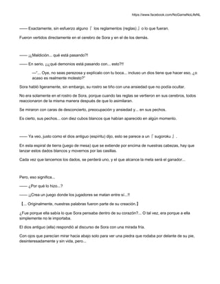 https://www.facebook.com/NoGameNoLifeNL
—— Exactamente, sin esfuerzo alguno『 los reglamentos (reglas) 』o lo que fueran.
Fueron vertidos directamente en el cerebro de Sora y en el de los demás.
—— ¡¿Maldición... qué está pasando?!
—— En serio, ¡¡¿qué demonios está pasando con... esto?!!
—“... Oye, no seas perezosa y explícalo con tu boca... incluso un dios tiene que hacer eso, ¿o
acaso es realmente molesto?”
Sora habló ligeramente, sin embargo, su rostro se tiño con una ansiedad que no podía ocultar.
No era solamente en el rostro de Sora, porque cuando las reglas se vertieron en sus cerebros, todos
reaccionaron de la misma manera después de que lo asimilaran.
Se miraron con caras de desconcierto, preocupación y ansiedad y... en sus pechos.
Es cierto, sus pechos... con diez cubos blancos que habían aparecido en algún momento.
—— Ya veo, justo como el dios antiguo (espíritu) dijo, esto se parece a un『 sugoroku 』.
En esta espiral de tierra (juego de mesa) que se extiende por encima de nuestras cabezas, hay que
lanzar estos dados blancos y movernos por las casillas.
Cada vez que lancemos los dados, se perderá uno, y el que alcance la meta será el ganador...
Pero, eso significa...
—— ¿Por qué lo hizo...?
—— ¡¡Crea un juego donde los jugadores se matan entre sí...!!
【... Originalmente, nuestras palabras fueron parte de su creación.】
¿Fue porque ella sabía lo que Sora pensaba dentro de su corazón?... O tal vez, era porque a ella
simplemente no le importaba.
El dios antiguo (ella) respondió al discurso de Sora con una mirada fría.
Con ojos que parecían mirar hacia abajo solo para ver una piedra que rodaba por delante de su pie,
desinteresadamente y sin vida, pero...
 