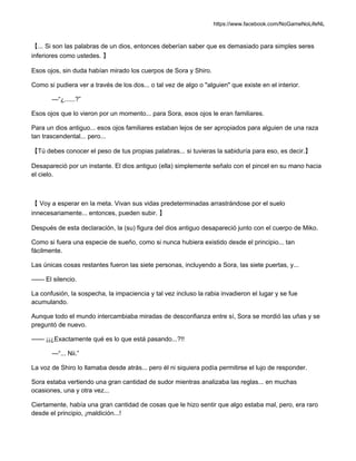 https://www.facebook.com/NoGameNoLifeNL
【... Si son las palabras de un dios, entonces deberían saber que es demasiado para simples seres
inferiores como ustedes. 】
Esos ojos, sin duda habían mirado los cuerpos de Sora y Shiro.
Como si pudiera ver a través de los dos... o tal vez de algo o "alguien" que existe en el interior.
—“¿......?”
Esos ojos que lo vieron por un momento... para Sora, esos ojos le eran familiares.
Para un dios antiguo... esos ojos familiares estaban lejos de ser apropiados para alguien de una raza
tan trascendental... pero...
【Tú debes conocer el peso de tus propias palabras... si tuvieras la sabiduría para eso, es decir.】
Desapareció por un instante. El dios antiguo (ella) simplemente señalo con el pincel en su mano hacia
el cielo.
【 Voy a esperar en la meta. Vivan sus vidas predeterminadas arrastrándose por el suelo
innecesariamente... entonces, pueden subir. 】
Después de esta declaración, la (su) figura del dios antiguo desapareció junto con el cuerpo de Miko.
Como si fuera una especie de sueño, como si nunca hubiera existido desde el principio... tan
fácilmente.
Las únicas cosas restantes fueron las siete personas, incluyendo a Sora, las siete puertas, y...
—— El silencio.
La confusión, la sospecha, la impaciencia y tal vez incluso la rabia invadieron el lugar y se fue
acumulando.
Aunque todo el mundo intercambiaba miradas de desconfianza entre sí, Sora se mordió las uñas y se
preguntó de nuevo.
—— ¡¡¿Exactamente qué es lo que está pasando...?!!
—“... Nii.”
La voz de Shiro lo llamaba desde atrás... pero él ni siquiera podía permitirse el lujo de responder.
Sora estaba vertiendo una gran cantidad de sudor mientras analizaba las reglas... en muchas
ocasiones, una y otra vez...
Ciertamente, había una gran cantidad de cosas que le hizo sentir que algo estaba mal, pero, era raro
desde el principio, ¡maldición...!
 