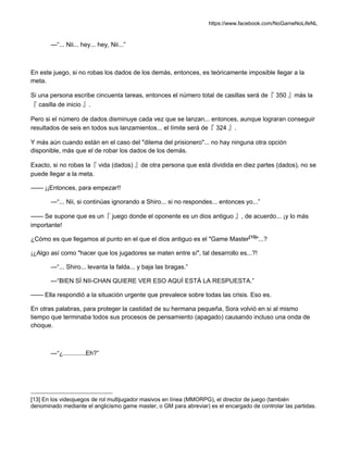https://www.facebook.com/NoGameNoLifeNL
—“... Nii... hey... hey, Nii...”
En este juego, si no robas los dados de los demás, entonces, es teóricamente imposible llegar a la
meta.
Si una persona escribe cincuenta tareas, entonces el número total de casillas será de『 350 』más la
『 casilla de inicio 』.
Pero si el número de dados disminuye cada vez que se lanzan... entonces, aunque lograran conseguir
resultados de seis en todos sus lanzamientos... el límite será de『 324 』.
Y más aún cuando están en el caso del "dilema del prisionero"... no hay ninguna otra opción
disponible, más que el de robar los dados de los demás.
Exacto, si no robas la『 vida (dados) 』de otra persona que está dividida en diez partes (dados), no se
puede llegar a la meta.
—— ¡¡Entonces, para empezar!!
—“... Nii, si continúas ignorando a Shiro... si no respondes... entonces yo...”
—— Se supone que es un『 juego donde el oponente es un dios antiguo 』, de acuerdo... ¡y lo más
importante!
¿Cómo es que llegamos al punto en el que el dios antiguo es el "Game Master[13]
"...?
¡¿Algo así como "hacer que los jugadores se maten entre sí", tal desarrollo es...?!
—“... Shiro... levanta la falda... y baja las bragas.”
—“BIEN SÍ NII-CHAN QUIERE VER ESO AQUÍ ESTÁ LA RESPUESTA.”
—— Ella respondió a la situación urgente que prevalece sobre todas las crisis. Eso es.
En otras palabras, para proteger la castidad de su hermana pequeña, Sora volvió en si al mismo
tiempo que terminaba todos sus procesos de pensamiento (apagado) causando incluso una onda de
choque.
—“¿.............Eh?”
[13] En los videojuegos de rol multijugador masivos en línea (MMORPG), el director de juego (también
denominado mediante el anglicismo game master, o GM para abreviar) es el encargado de controlar las partidas.
 