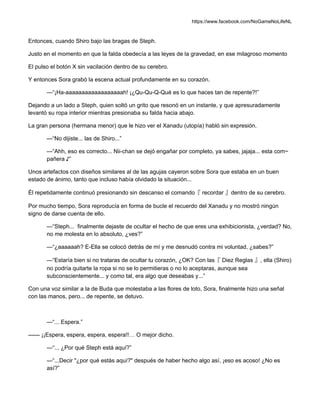 https://www.facebook.com/NoGameNoLifeNL
Entonces, cuando Shiro bajo las bragas de Steph.
Justo en el momento en que la falda obedecía a las leyes de la gravedad, en ese milagroso momento
El pulso el botón X sin vacilación dentro de su cerebro.
Y entonces Sora grabó la escena actual profundamente en su corazón.
—“¡Ha-aaaaaaaaaaaaaaaaaah! ¡¿Qu-Qu-Q-Qué es lo que haces tan de repente?!”
Dejando a un lado a Steph, quien soltó un grito que resonó en un instante, y que apresuradamente
levantó su ropa interior mientras presionaba su falda hacia abajo.
La gran persona (hermana menor) que le hizo ver el Xanadu (utopía) habló sin expresión.
—“No dijiste... las de Shiro...”
—“Ahh, eso es correcto... Nii-chan se dejó engañar por completo, ya sabes, jajaja... esta com~
pañera ♪”
Unos artefactos con diseños similares al de las agujas cayeron sobre Sora que estaba en un buen
estado de ánimo, tanto que incluso había olvidado la situación...
Él repetidamente continuó presionando sin descanso el comando『 recordar 』dentro de su cerebro.
Por mucho tiempo, Sora reproducía en forma de bucle el recuerdo del Xanadu y no mostró ningún
signo de darse cuenta de ello.
—“Steph... finalmente dejaste de ocultar el hecho de que eres una exhibicionista, ¿verdad? No,
no me molesta en lo absoluto, ¿ves?”
—“¿aaaaaah? E-Ella se colocó detrás de mí y me desnudó contra mi voluntad, ¿sabes?”
—“Estaría bien si no trataras de ocultar tu corazón, ¿OK? Con las『 Diez Reglas 』, ella (Shiro)
no podría quitarte la ropa si no se lo permitieras o no lo aceptaras, aunque sea
subconscientemente... y como tal, era algo que deseabas y...”
Con una voz similar a la de Buda que molestaba a las flores de loto, Sora, finalmente hizo una señal
con las manos, pero... de repente, se detuvo.
—“... Espera.”
—— ¡¡Espera, espera, espera, espera!!… O mejor dicho.
—“... ¿Por qué Steph está aquí?”
—“...Decir "¿por qué estás aquí?" después de haber hecho algo así, ¡eso es acoso! ¿No es
así?”
 