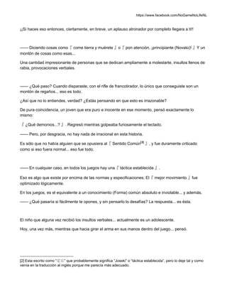 https://www.facebook.com/NoGameNoLifeNL
¡¡Si haces eso entonces, ciertamente, en breve, un aplauso atronador por completo llegara a ti!!
—— Diciendo cosas como『 come tierra y muérete 』o『 pon atención, ¡principiante (Novato)! 』Y un
montón de cosas como esas...
Una cantidad impresionante de personas que se dedican ampliamente a molestarte, insultos llenos de
rabia, provocaciones verbales.
—— ¿Qué paso? Cuando disparaste, con el rifle de francotirador, lo único que conseguiste son un
montón de regaños... eso es todo.
¿Así que no lo entiendes, verdad? ¿Estás pensando en que esto es irrazonable?
De pura coincidencia, un joven que era puro e inocente en ese momento, pensó exactamente lo
mismo:
『 ¿Qué demonios...? 』. Regresó mientras golpeaba furiosamente el teclado.
—— Pero, por desgracia, no hay nada de irracional en esta historia.
Es sólo que no había alguien que se opusiera al『 Sentido Común[2]
』, y fue duramente criticado
como si eso fuera normal... eso fue todo.
—— En cualquier caso, en todos los juegos hay una『 táctica establecida 』.
Eso es algo que existe por encima de las normas y especificaciones; El『 mejor movimiento 』fue
optimizado lógicamente.
En los juegos, es el equivalente a un conocimiento (Forma) común absoluto e inviolable... y además.
—— ¿Qué pasaría si fácilmente te opones, y sin pensarlo lo desafías? La respuesta... es ésta.
El niño que alguna vez recibió los insultos verbales... actualmente es un adolescente.
Hoy, una vez más, mientras que hacia girar el arma en sus manos dentro del juego... pensó.
[2] Esta escrito como “定石” que probablemente significa “Joseki” o “táctica establecida”, pero lo deje tal y como
venía en la traducción al inglés porque me parecía más adecuado.
 