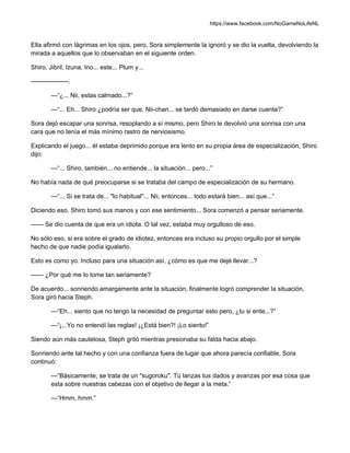https://www.facebook.com/NoGameNoLifeNL
Ella afirmó con lágrimas en los ojos, pero, Sora simplemente la ignoró y se dio la vuelta, devolviendo la
mirada a aquellos que lo observaban en el siguiente orden.
Shiro, Jibril, Izuna, Ino... este... Plum y...
——————.
—“¿... Nii, estas calmado...?”
—“... Eh... Shiro ¿podría ser que, Nii-chan... se tardó demasiado en darse cuenta?”
Sora dejó escapar una sonrisa, resoplando a sí mismo, pero Shiro le devolvió una sonrisa con una
cara que no tenía el más mínimo rastro de nerviosismo.
Explicando el juego... él estaba deprimido porque era lento en su propia área de especialización, Shiro
dijo:
—“... Shiro, también... no entiende... la situación... pero...”
No había nada de qué preocuparse si se trataba del campo de especialización de su hermano.
—“... Si se trata de... "lo habitual"... Nii, entonces... todo estará bien... así que...”
Diciendo eso, Shiro tomó sus manos y con ese sentimiento... Sora comenzó a pensar seriamente.
—— Se dio cuenta de que era un idiota. O tal vez, estaba muy orgulloso de eso.
No sólo eso, si era sobre el grado de idiotez, entonces era incluso su propio orgullo por el simple
hecho de que nadie podía igualarlo.
Esto es como yo. Incluso para una situación así, ¿cómo es que me dejé llevar...?
—— ¿Por qué me lo tome tan seriamente?
De acuerdo... sonriendo amargamente ante la situación, finalmente logró comprender la situación,
Sora giró hacia Steph.
—“Eh... siento que no tengo la necesidad de preguntar esto pero, ¿tu si ente...?”
—“¡...Yo no entendí las reglas! ¡¿Está bien?! ¡Lo siento!”
Siendo aún más cautelosa, Steph gritó mientras presionaba su falda hacia abajo.
Sonriendo ante tal hecho y con una confianza fuera de lugar que ahora parecía confiable, Sora
continuó:
—“Básicamente, se trata de un "sugoroku". Tú lanzas tus dados y avanzas por esa cosa que
esta sobre nuestras cabezas con el objetivo de llegar a la meta.”
—“Hmm, hmm.”
 