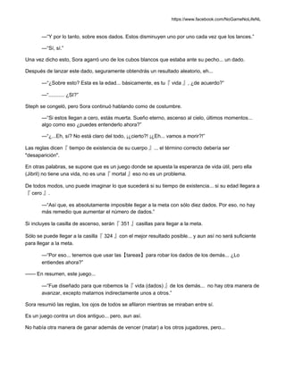 https://www.facebook.com/NoGameNoLifeNL
—“Y por lo tanto, sobre esos dados. Estos disminuyen uno por uno cada vez que los lances.”
—“Sí, sí.”
Una vez dicho esto, Sora agarró uno de los cubos blancos que estaba ante su pecho... un dado.
Después de lanzar este dado, seguramente obtendrás un resultado aleatorio, eh...
—“¿Sobre esto? Esta es la edad... básicamente, es tu『 vida 』, ¿de acuerdo?”
—“........... ¿SI?”
Steph se congeló, pero Sora continuó hablando como de costumbre.
—“Si estos llegan a cero, estás muerta. Sueño eterno, ascenso al cielo, últimos momentos...
algo como eso ¿puedes entenderlo ahora?”
—“¿...Eh, sí? No está claro del todo, ¡¿cierto?! ¡¿Eh... vamos a morir?!”
Las reglas dicen『 tiempo de existencia de su cuerpo 』... el término correcto debería ser
"desaparición".
En otras palabras, se supone que es un juego donde se apuesta la esperanza de vida útil, pero ella
(Jibril) no tiene una vida, no es una『 mortal 』eso no es un problema.
De todos modos, uno puede imaginar lo que sucederá si su tiempo de existencia... si su edad llegara a
『 cero 』.
—“Así que, es absolutamente imposible llegar a la meta con sólo diez dados. Por eso, no hay
más remedio que aumentar el número de dados.”
Si incluyes la casilla de ascenso, serán『 351 』casillas para llegar a la meta.
Sólo se puede llegar a la casilla『 324 』con el mejor resultado posible... y aun así no será suficiente
para llegar a la meta.
—“Por eso... tenemos que usar las【tareas】para robar los dados de los demás... ¿Lo
entiendes ahora?”
—— En resumen, este juego...
—“Fue diseñado para que robemos la『 vida (dados) 』de los demás... no hay otra manera de
avanzar, excepto matarnos indirectamente unos a otros.”
Sora resumió las reglas, los ojos de todos se afilaron mientras se miraban entre sí.
Es un juego contra un dios antiguo... pero, aun así.
No había otra manera de ganar además de vencer (matar) a los otros jugadores, pero...
 