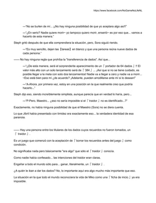 https://www.facebook.com/NoGameNoLifeNL
—“No se burlen de mí... ¡¡No hay ninguna posibilidad de que yo aceptara algo así!!”
—“¿En serio? Nadie quiere morir~ yo tampoco quiero morir, enserió~ es por eso que... vamos a
hacerlo de esta manera.”
Steph gritó después de que ella comprendiera la situación, pero, Sora siguió riendo.
—“Es muy sencillo, dejen las【tareas】en blanco y que una persona reúna nueve dados de
cada persona.”
—— No hay ninguna regla que prohíba la "transferencia de dados". Así que...
—“¡¡De esta manera, será el sorprendente aparecimiento de un『 portador de 64 dados 』!! El
valor más alto con un solo lanzamiento será de『 384 』... ¡Así que si no se tiene cuidado, es
posible llegar a la meta con solo dos lanzamientos! Nadie va a llegar a cero y nadie va a morir...
~Eso está bien para mí ¿de acuerdo? ¡Adelante, pueden arrodillarse ante mí si lo desean!”
—“A-Ahora, por primera vez, estoy en una posición en la que realmente creo que podría
hacerlo...”
Steph dijo eso, siendo increíblemente simplista, aunque parecía que en verdad lo haría, pero...
—“P-Pero, Maestro... ¿eso no sería imposible si el『 traidor 』no es identificado...?”
Exactamente, no había ninguna posibilidad de que el Maestro (Sora) no se diera cuenta.
Lo que Jibril había presentado con timidez era exactamente eso... la verdadera identidad de esa
paranoia.
—— Hay una persona entre los titulares de los dados cuyos recuerdos no fueron tomados, un
『 traidor 』.
Es un juego que comenzó con la aceptación de『 borrar los recuerdos antes del juego 』como
condición.
No significaba nada pero básicamente "era algo" que sólo el『 traidor 』conocía.
Como nadie había confesado... las intenciones del traidor eran claras.
Engañar a todo el mundo sólo para... ganar, literalmente, un『 traidor 』.
¿A quién le iban a dar los dados? No, lo importante aquí era algo mucho más importante que eso.
La situación en la que todo el mundo reconociera la vida de Miko como una『 ficha de inicio 』ya era
imposible.
 