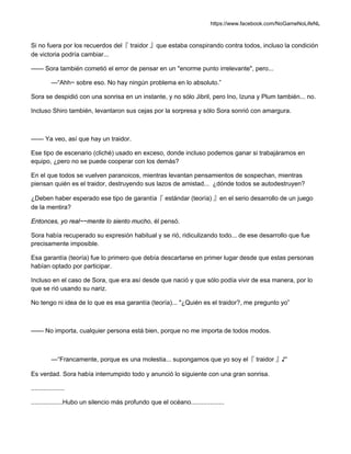 https://www.facebook.com/NoGameNoLifeNL
Si no fuera por los recuerdos del『 traidor 』que estaba conspirando contra todos, incluso la condición
de victoria podría cambiar...
—— Sora también cometió el error de pensar en un "enorme punto irrelevante", pero...
—“Ahh~ sobre eso. No hay ningún problema en lo absoluto.”
Sora se despidió con una sonrisa en un instante, y no sólo Jibril, pero Ino, Izuna y Plum también... no.
Incluso Shiro también, levantaron sus cejas por la sorpresa y sólo Sora sonrió con amargura.
—— Ya veo, así que hay un traidor.
Ese tipo de escenario (cliché) usado en exceso, donde incluso podemos ganar si trabajáramos en
equipo, ¿pero no se puede cooperar con los demás?
En el que todos se vuelven paranoicos, mientras levantan pensamientos de sospechan, mientras
piensan quién es el traidor, destruyendo sus lazos de amistad... ¿dónde todos se autodestruyen?
¿Deben haber esperado ese tipo de garantía『 estándar (teoría) 』en el serio desarrollo de un juego
de la mentira?
Entonces, yo real~~mente lo siento mucho, él pensó.
Sora había recuperado su expresión habitual y se rió, ridiculizando todo... de ese desarrollo que fue
precisamente imposible.
Esa garantía (teoría) fue lo primero que debía descartarse en primer lugar desde que estas personas
habían optado por participar.
Incluso en el caso de Sora, que era así desde que nació y que sólo podía vivir de esa manera, por lo
que se rió usando su nariz.
No tengo ni idea de lo que es esa garantía (teoría)... "¿Quién es el traidor?, me pregunto yo”
—— No importa, cualquier persona está bien, porque no me importa de todos modos.
—“Francamente, porque es una molestia... supongamos que yo soy el『 traidor 』♪”
Es verdad. Sora había interrumpido todo y anunció lo siguiente con una gran sonrisa.
...................
..................Hubo un silencio más profundo que el océano...................
 