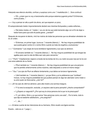 https://www.facebook.com/NoGameNoLifeNL
Interpreto ese silencio aturdido, confuso y suspicaz como una『 insatisfacción 』, Sora continuó:
—“Eh, ¿creen que no voy a traicionarlos sólo porque estamos jugando juntos? E-Entonces,
como prueba...”
—— Voy a pensar en ello a partir de ahora, así que esperen un poco.
El autoproclamado traidor imponentemente declaró eso mientras lloriqueaba y usaba sofismas...
—“De todos modos, el『 traidor 』es uno de los que está tramando algo con el fin de dejar a
todos fuera para que solo él pueda ganar, ¿verdad?”
Después de recuperar el aliento, miró los rostros de todas las personas que se alineaban alrededor de
él, en orden.
—“Entonces, en primer lugar, Izuna es『 inocente (blanco) 』. No hay ninguna posibilidad de
que pueda ganar contra mí o contra Shiro cuando se trata de engaños y exclusiones.”
—— * Contraerse * Las orejas de Izuna temblaron ligeramente y sus ojos se abrieron.
—“El anciano también es『 inocente (blanco) 』. No hay ninguna posibilidad de que tengas las
agallas para usar la vida de Miko-san solo para vencerme.”
—— * Pachi * Crepitaciones viajaron a través de los lentes de Ino y su rostro se puso rojo por la ira con
una vena saliendo de su frente.
—“Plum también es『 inocente (blanco) 』. No hay ninguna posibilidad de que una persona
que ha perdido anteriormente contra nosotros, este dispuesto a correr el mismo riesgo.”
—— * Suu * Los ojos de Plum se afilaron lentamente y sus labios se torcieron ligeramente.
—“Jibril también es『 inocente (blanco) 』ya que Shiro y yo le pidiéramos que "confiese".
Incluso, no hay ninguna posibilidad de que pudiera pensar en algo tan aterrador como matar a
su amo quien es Sora-sama, ¿cier~to?”
—— ¡Sí! los ojos de Jibril se abrieron, pero ella mostro una sonrisa insegura.
—“Y tú eres la excepción, excluida, ¡ni siquiera vale la pena pensarlo! ¡¡Hecho comprobado!!”
—“¡¿Espera un segundo?! ¿Por qué soy la única persona de la que no te preocupas?
—“Y, por último, Shiro y yo que somos "dos personas como una sola"... Por lo tanto, todo lo
que dije es bastante satisfactorio, ¿me pregunto?”
—“... Ah...”
—— Al darse cuenta de las intenciones de su hermano, Shiro reveló una ligera sonrisa.
Exacto... esto es un『 juego 』.
 