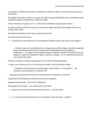 https://www.facebook.com/NoGameNoLifeNL
La posesión o la falta de recuerdos no importan en lo absoluto. Había un sinnúmero de cosas que se
podría decir...
Por ejemplo, Sora tiene 18 años y es virgen. No había ninguna posibilidad de que, en particular, pueda
sostener el engaño correctamente, o algo por el estilo.
Todo es decidido con juegos, en el『 mundo encima del tablero de juego (este mundo) 』.
En este mundo que creo Tet e incluso dijo que era una utopía que Sora y Shiro habían visto en sus
sueños, este mundo...
Este desarrollo adapta mucho mejor un juego de la mentira.
Es cierto que era lo mismo que...
—— ¿Qué tiene de malo tratar de ser un francotirador confinado (hacer caso omiso de las reglas)?
—“¡Eso es lo que es! La contradicción es un juego contra un Dios antiguo, ¡dónde los jugadores
tienen que matarse entre sí! Es por esto que se ha demostrado que es un juego de
colaboración... "¡un juego en el que podemos ganar si logramos confiar en los demás!" Así que
relájense, y dejen sus【tareas】en blanco y denme sus dados... Ah, no, permítanme decirlo de
una manera más cortés.”
Entonces se detuvo y comenzó a gesticular como un actor de teatro pretencioso...
Y ahora, con una buena voz y con una sonrisa que hasta un dios encontraría amable.
—“Cooperen conmigo para que yo pueda ganar, denme toda su『 vida (dados) 』, mis
servidores. Como prueba de su confianza. ❤”
... Después de que Sora había dicho eso, todos llenaron sus【tareas】uno tras otro.
Luego fueron a las habitaciones de las puertas que los separaban.
Después de salir de ella... Sora rió con indiferencia.
Este juego es muy simple... y no importa quién es el traidor.
—— Jugamos con personas conocidas después de todo... a causa de esto.
———— Pueden sinceramente creer que voy a traicionar a todo el mundo, ¿verdad?”
 