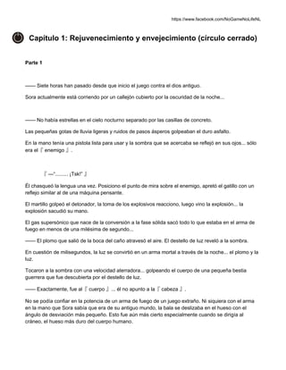 https://www.facebook.com/NoGameNoLifeNL
Capítulo 1: Rejuvenecimiento y envejecimiento (círculo cerrado)
Parte 1
—— Siete horas han pasado desde que inicio el juego contra el dios antiguo.
Sora actualmente está corriendo por un callejón cubierto por la oscuridad de la noche...
—— No había estrellas en el cielo nocturno separado por las casillas de concreto.
Las pequeñas gotas de lluvia ligeras y ruidos de pasos ásperos golpeaban el duro asfalto.
En la mano tenía una pistola lista para usar y la sombra que se acercaba se reflejó en sus ojos... sólo
era el『 enemigo 』.
『 —“......... ¡Tsk!” 』
Él chasqueó la lengua una vez. Posiciono el punto de mira sobre el enemigo, apretó el gatillo con un
reflejo similar al de una máquina pensante.
El martillo golpeó el detonador, la toma de los explosivos reacciono, luego vino la explosión... la
explosión sacudió su mano.
El gas supersónico que nace de la conversión a la fase sólida sacó todo lo que estaba en el arma de
fuego en menos de una milésima de segundo...
—— El plomo que salió de la boca del caño atravesó el aire. El destello de luz reveló a la sombra.
En cuestión de milisegundos, la luz se convirtió en un arma mortal a través de la noche... el plomo y la
luz.
Tocaron a la sombra con una velocidad aterradora... golpeando el cuerpo de una pequeña bestia
guerrera que fue descubierta por el destello de luz.
—— Exactamente, fue al『 cuerpo 』... él no apunto a la『 cabeza 』.
No se podía confiar en la potencia de un arma de fuego de un juego extraño. Ni siquiera con el arma
en la mano que Sora sabía que era de su antiguo mundo, la bala se deslizaba en el hueso con el
ángulo de desviación más pequeño. Esto fue aún más cierto especialmente cuando se dirigía al
cráneo, el hueso más duro del cuerpo humano.
 