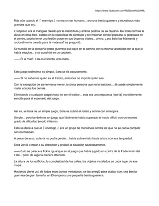 https://www.facebook.com/NoGameNoLifeNL
Más aún cuando el『 enemigo 』no era un ser humano... era una bestia guerrera y monstruos más
grandes que eso.
El objetivo era el triángulo creado por la mandíbula y ambos pechos de su objetivo. De todas formas la
clave en esta área, estaba en la capacidad de combate y sin importar donde golpeara, si golpeaba en
el centro, podría tener una lesión grave en sus órganos vitales... ahora, ¿esa bala fue fríamente y
racionalmente creada para la matanza? se preguntó.
Se hundió en la pequeña bestia guerrera que cayó en el camino con la misma velocidad con la que lo
había seguido... y se convirtió en un cadáver.
—— Él la mató. Eso es correcto, él la mató.
Este juego realmente es simple, Sora se rió oscuramente.
—— Si no sabemos quién es el traidor, entonces no importa quién sea.
Con la excepción de su hermana menor, la única persona que no lo traiciona... él puede simplemente
matar a todos los demás.
Eliminando a cualquier sospechoso de ser el traidor... esta era una respuesta (teoría) increíblemente
sencilla para el escenario del juego.
Así es, se trata de un simple juego, Sora se cubrió el rostro y sonrió con amargura.
Simple... pero también es un juego que fácilmente había superado el modo difícil, con un enorme
grado de dificultad (modo infierno).
Esto se debe a que el『 enemigo 』era un grupo de monstruos contra los que no se podía competir
con normalidad.
A pesar de esto, todavía no podía perder... había sobrevivido hasta ahora con esa terquedad.
Sora volvió a mirar a su alrededor y analizó la situación cautelosamente.
—— Esto se parece a Tokio, igual que en el juego que había jugado en contra de la Federación del
Este... pero, de alguna manera diferente.
La altura de los edificios, la complejidad de las calles, los objetos instalados en cada lugar de ese
mapa...
Haciendo pleno uso de todos esos puntos ventajosos, se las arregló para acabar con: una bestia
guerrera de gran tamaño, un Dhampiro y una pequeña bestia guerrera.
 