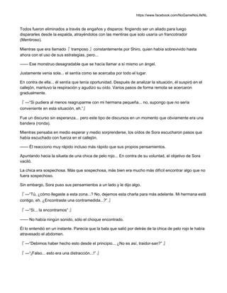 https://www.facebook.com/NoGameNoLifeNL
Todos fueron eliminados a través de engaños y disparos: fingiendo ser un aliado para luego
dispararles desde la espalda, atrayéndolos con las mentiras que solo usaría un francotirador
(Mentiroso).
Mientras que era llamado『 tramposo 』constantemente por Shiro, quien había sobrevivido hasta
ahora con el uso de sus estrategias, pero...
—— Ese monstruo desagradable que se hacía llamar a sí mismo un ángel.
Justamente venia sola... el sentía como se acercaba por todo el lugar.
En contra de ella... él sentía que tenía oportunidad. Después de analizar la situación, él suspiró en el
callejón, mantuvo la respiración y agudizo su oído. Varios pasos de forma remota se acercaron
gradualmente.
『 —“Si pudiera al menos reagruparme con mi hermana pequeña... no, supongo que no sería
conveniente en esta situación, eh.”』
Fue un discurso sin esperanza... pero este tipo de discursos en un momento que obviamente era una
bandera (ronda).
Mientras pensaba en medio esperar y medio sorprenderse, los oídos de Sora escucharon pasos que
había escuchado con fuerza en el callejón.
—— Él reacciono muy rápido incluso más rápido que sus propios pensamientos.
Apuntando hacia la silueta de una chica de pelo rojo... En contra de su voluntad, el objetivo de Sora
vaciló.
La chica era sospechosa. Más que sospechosa, más bien era mucho más difícil encontrar algo que no
fuera sospechoso.
Sin embargo, Sora puso sus pensamientos a un lado y le dijo algo.
『 —“Tú, ¿cómo llegaste a esta zona...? No, dejemos esta charla para más adelante. Mi hermana está
contigo, eh. ¿Encontraste una contramedida...?” 』
『 —“Si... la encontramos” 』
—— No había ningún sonido, sólo el choque encontrado.
Él lo entendió en un instante. Parecía que la bala que salió por detrás de la chica de pelo rojo le había
atravesado el abdomen.
『 —“Debimos haber hecho esto desde el principio... ¿No es así, traidor-san?” 』
『 —“¡Falso... esto era una distracción...!” 』
 