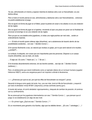 https://www.facebook.com/NoGameNoLifeNL
Ya veo, atrincherarte a ti mismo y esperar mientras te dedicas sólo a ser un francotirador, es una
táctica eficaz.
Pero si todo el mundo piensa en eso, atrincherarse y dedicarse sólo a ser francotiradores... entonces
no podrá establecerse el juego.
Eso es igual a la forma de jugar en el fútbol, pasar la pelota sin cesar a los aliados no es una violación
de las reglas.
Eso es igual a la forma de jugar en el ajedrez, moviendo al azar una pieza sin parar con la finalidad de
provocar al enemigo no es una violación de las reglas.
Pero ya que es una batalla entre jugadores, si violas una regla podrías ser mal visto... existe un
entendimiento implícito.
—— Si todo el mundo quiere obtener algo (divertirse), van a abstenerse de hacerlo dentro de las
posibilidades existentes... con ese『 Sentido Común 』.
Si te opones fácilmente a eso, es natural que recibas un golpe, por lo que será natural si te insultan,
¡¿verdad?!...
La cortesía, la etiqueta, son cosas que son importantes para las personas. Disparar a un cuerpo
muerto (Divertirte), eso es malo, sin duda.
... O algo así. Es como『 Hazlo así 』o 『 Sé así 』.
Si te levantas decentemente entonces, tal vez tendría sentido... ese tipo de『 Sentido Común
(sofismo) 』.
Pero, el adolescente que creció inútilmente como un ejemplo clásico de un no-buen humano (jugador
hikikomori NEET), sería una vergüenza para ti sin importar a dónde lo lleváramos.
—— ¿Entonces por qué es así, por qué los rifles de francotirador se incluyen?, pensó.
Sacando la lengua como gesto de burla, hoy, una vez más, tomó el rifle de francotirador, y esparció
por todo el alrededor minas M18A1 (claymore) y armas centinela (sentry gun).
A través del campo, él corrió alrededor vigorosamente y, después de cambiar de posición, él continúo
con su confinamiento.
No se preocupó por los jugadores intermediarios con ese『 Sentido Común 』, que piensan que el
juego no se establecería con algo de ese nivel.
—— En primer lugar ¿Qué era ese『 Sentido Común 』?
Es un movimiento para ganarle a los fuertes, algo que los débiles tienen... ¡Es una『 estrategia 』...!
 