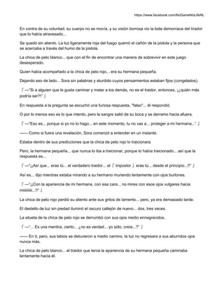 https://www.facebook.com/NoGameNoLifeNL
En contra de su voluntad, su cuerpo no se movía, y su visión borrosa vio la bala demoníaca del tirador
que lo había atravesado...
Se quedó sin aliento. La luz ligeramente roja del fuego quemó el cañón de la pistola y la persona que
se acercaba a través del humo de la pistola.
La chica de pelo blanco... que con el fin de encontrar una manera de sobrevivir en este juego
desesperado.
Quien había acompañado a la chica de pelo rojo... era su hermana pequeña.
Dejando eso de lado... Sora sin palabras y aturdido cuyos pensamientos estaban fijos (congelados).
『 —“Si a alguien que le gusta caminar y matar a los demás, no es el traidor, entonces, ¡¿quién más
podría ser?!” 』
En respuesta a la pregunta se escuchó una furiosa respuesta, "falso"... él respondió.
O por lo menos eso es lo que intento, pero la sangre salió de su boca y se derramo hacia afuera.
『 —“Eso es... porque si yo no lo hago... en este momento, tu no vas a... proteger a mi hermana...” 』
—— Como si fuera una revelación, Sora comenzó a entender en un instante.
Estaba dentro de sus predicciones que la chica de pelo rojo lo traicionara.
Pero, la hermana pequeña... que nunca lo iba a traicionar, porque lo había traicionado... así que la
respuesta es...
『 —“¡¡Así que... eras tú... el verdadero traidor... el『 impostor 』eras tú... desde el principio...!!” 』
Así es... dijo mientras estaba mirando a su hermano muriendo lentamente con ojos burlones.
『 —“¡¡Con la apariencia de mi hermana, con esa cara... no mires con esos ojos vulgares hacia
miiiiiiiiii...!!” 』
La chica de pelo rojo perdió su aliento ante sus gritos de lamento... pero, ya era demasiado tarde.
El destello de luz sin piedad iluminó el oscuro callejón de nuevo... dos, tres veces.
La silueta de la chica de pelo rojo se derrumbó con sus ojos medio ennegrecidos.
『 —“... Es una mentira, cierto... ¿no es verdad... yo sólo, creía...?” 』
—— En ti, pero, sus labios se detuvieron a medio camino, la luz no regresara a sus aburridos ojos
nunca más.
La chica de pelo blanco... el traidor que tenía la apariencia de su hermana pequeña caminaba
lentamente hacia él.
 