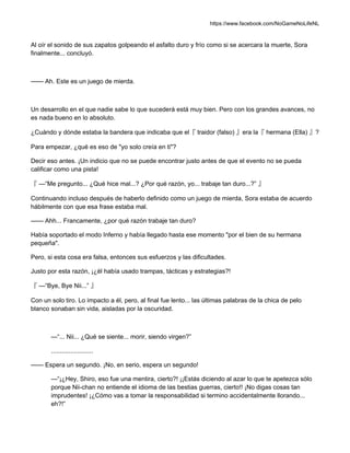 https://www.facebook.com/NoGameNoLifeNL
Al oír el sonido de sus zapatos golpeando el asfalto duro y frío como si se acercara la muerte, Sora
finalmente... concluyó.
—— Ah. Este es un juego de mierda.
Un desarrollo en el que nadie sabe lo que sucederá está muy bien. Pero con los grandes avances, no
es nada bueno en lo absoluto.
¿Cuándo y dónde estaba la bandera que indicaba que el『 traidor (falso) 』era la『 hermana (Ella) 』?
Para empezar, ¿qué es eso de "yo solo creía en ti"?
Decir eso antes. ¡Un indicio que no se puede encontrar justo antes de que el evento no se pueda
calificar como una pista!
『 —“Me pregunto... ¿Qué hice mal...? ¿Por qué razón, yo... trabaje tan duro...?” 』
Continuando incluso después de haberlo definido como un juego de mierda, Sora estaba de acuerdo
hábilmente con que esa frase estaba mal.
—— Ahh... Francamente, ¿por qué razón trabaje tan duro?
Había soportado el modo Inferno y había llegado hasta ese momento "por el bien de su hermana
pequeña".
Pero, si esta cosa era falsa, entonces sus esfuerzos y las dificultades.
Justo por esta razón, ¡¿él había usado trampas, tácticas y estrategias?!
『 —“Bye, Bye Nii...” 』
Con un solo tiro. Lo impacto a él, pero, al final fue lento... las últimas palabras de la chica de pelo
blanco sonaban sin vida, aisladas por la oscuridad.
—“... Nii... ¿Qué se siente... morir, siendo virgen?”
........................
—— Espera un segundo. ¡No, en serio, espera un segundo!
—“¡¿Hey, Shiro, eso fue una mentira, cierto?! ¡¡Estás diciendo al azar lo que te apetezca sólo
porque Nii-chan no entiende el idioma de las bestias guerras, cierto!! ¡No digas cosas tan
imprudentes! ¡¿Cómo vas a tomar la responsabilidad si termino accidentalmente llorando...
eh?!”
 