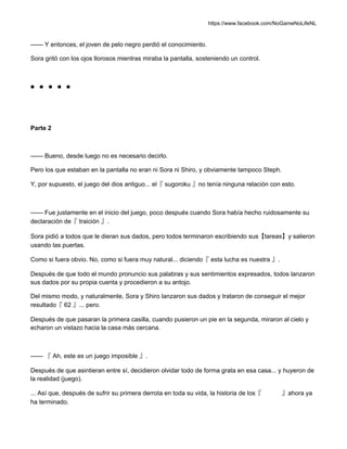 https://www.facebook.com/NoGameNoLifeNL
—— Y entonces, el joven de pelo negro perdió el conocimiento.
Sora gritó con los ojos llorosos mientras miraba la pantalla, sosteniendo un control.
■ ■ ■ ■ ■
Parte 2
—— Bueno, desde luego no es necesario decirlo.
Pero los que estaban en la pantalla no eran ni Sora ni Shiro, y obviamente tampoco Steph.
Y, por supuesto, el juego del dios antiguo... el『 sugoroku 』no tenía ninguna relación con esto.
—— Fue justamente en el inicio del juego, poco después cuando Sora había hecho ruidosamente su
declaración de『 traición 』.
Sora pidió a todos que le dieran sus dados, pero todos terminaron escribiendo sus【tareas】y salieron
usando las puertas.
Como si fuera obvio. No, como si fuera muy natural... diciendo『 esta lucha es nuestra 』.
Después de que todo el mundo pronuncio sus palabras y sus sentimientos expresados, todos lanzaron
sus dados por su propia cuenta y procedieron a su antojo.
Del mismo modo, y naturalmente, Sora y Shiro lanzaron sus dados y trataron de conseguir el mejor
resultado『 62 』... pero.
Después de que pasaran la primera casilla, cuando pusieron un pie en la segunda, miraron al cielo y
echaron un vistazo hacia la casa más cercana.
—— 『 Ah, este es un juego imposible 』.
Después de que asintieran entre sí, decidieron olvidar todo de forma grata en esa casa... y huyeron de
la realidad (juego).
... Así que, después de sufrir su primera derrota en toda su vida, la historia de los『 』ahora ya
ha terminado.
 