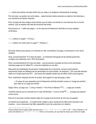 https://www.facebook.com/NoGameNoLifeNL
—— Estos dos habían cerrado el libro de sus vidas y se dirigieron directamente al epílogo.
Por otro lado, se podían ver ocho dados... cada hermano había reducido su edad en dos décimas y
sus miembros se habían reducido.
Pero el juego del dios antiguo hacía tiempo que se había convertido en una memoria de un mundo
anterior, que ya estaba más allá del horizonte del olvido.
Encontraron un『 salón de juegos 』en la casa de la Federación del Este en la que estaban
confinados.
—— ¿Había un juego?『 Sí hay 』.
—— ¿Había una razón para no jugar?『 Ninguno 』.
Sin tener tiempo para pensar un momento en ello, encendieron el juego y comenzaron a huir de la
realidad.
Sora, provisionalmente 14.4 años de edad... no entiende el lenguaje de las bestias guerreras,
configuro los subtítulos como “ON” (Activados).
Shiro, provisionalmente 8.8 años de edad... usa las piernas cruzadas de Sora como almohada
mientras juega con la Tablet PC, y leía los subtítulos en voz alta.
Descubrió las habilidades de actuación inesperadas de su hermana, aunque improvisando,
traduciendo todos los diálogos de los personajes con gran fluidez, se preguntó: "¿Por qué ella siempre
habla con lucidez igual que él?"... dos horas han pasado desde que se había hecho esa pregunta...
Pero, finalmente, después de tirar el control, Sora agarró la caja del juego y grito.
—“A pesar de que esperaba que la Federación del Este también tuviera un "juego de zombis"...
pero este es un juego de mierda.”
Según Shiro, el juego era『 Living or Dead 3 ~The Price of Silence~[14]
』... o algo por el estilo.
También parecía que su secuela era un spin-off llamado『 Love or loved[14]
』... el juego que jugaron
contra Izuna.
Esto es lo que pasa cuando esperas algo de un juego que proviene de otro que ya jugaste.
La historia es la siguiente... un experimento mágico a gran escala de los elfos para resucitar a los
muertos... tuvo el escenario del fallo catastrófico como de costumbre (un clásico).
[14] Los títulos de los juegos están escritos como “リビン・オア・デッド３～沈黙の代償～” (Vivo o Muerto 3 ~El
precio del silencio~) y “ブ・オア・ラベッド” (Amar o ser amado), así que deje los títulos que venían en inglés.
 