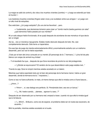 https://www.facebook.com/NoGameNoLifeNL
La magia se salió de control y dio vida a los muertos vivientes (zombis) ~~ y luego se extendió por todo
el mundo~~
Los traidores (muertos vivientes) fingían estar vivos y se ocultaban entre sus amigos~~ un juego con
un alto nivel de estupidez.
Eso está bien. ¿Un juego estúpido? ¡Es uno de los favoritos!... pero.
—“Justamente, que decisiones tomaron para crear un "zombi macho bestia guerrera con alas"
¿qué demonios había pasado por sus mentes?”
Ni un solo ataque había funcionado, él se quejó después de acordarse de ese monstruo vil que decía
ser un ángel.
Así es... era un monstruo repugnante. Estaba medio desnudo después de todo. No, casi
completamente desnudo. Solo tenía un taparrabos.
Era ese tipo de juego de mierda extremadamente difícil y anormalmente extraño con un malísimo
desarrollo, pero aun así lo había soportado.
¡Todo por el bien del único consuelo en su mente! ¡El personaje de la『 hermana 』! ¡Una loli de pelo
blanco con orejas de animal muy lindas!
... Y el resultado fue que... después de que Sora recordara de pronto la voz del protagonista.
—“¿Dónde se equivocaron? El cerebro de los que desarrollaron este juego estaba mal...”
Tirando la caja, Sora la rompió mientras estaba acostado en un tatami.
Mientras que había soportado todo por el bien del personaje de la hermana menor, había un gran
desarrollo, donde la hermana era la『 impostora 』.
Como si eso no fuera suficiente, lo mato, al mismo tiempo que ella lo miraba como si fuera basura...
... ¿Hmm...?
—“Hmm~... sí, ese dialogo era perfecto. Sí. Pensándolo bien, eso era un bonus.”
—“¿...Nii, hasta cuando... planeas... agravar tu caso...?”
Después de ser observado por su hermana real, empezó a toser, cuando vio que ella lo miraba igual
que a la basura.
—“¡...Mmm!... B-Bueno, como era de esperar, el problema debe ser sin duda ese escenario, de
acuerdo...”
Miró la pantalla, mientras estaba acostado en el suelo.
 