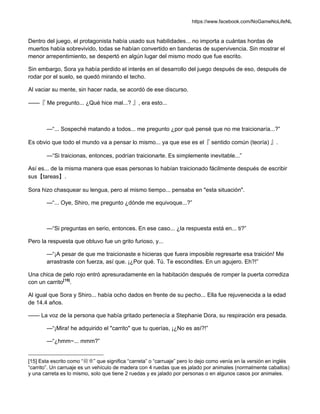 https://www.facebook.com/NoGameNoLifeNL
Dentro del juego, el protagonista había usado sus habilidades... no importa a cuántas hordas de
muertos había sobrevivido, todas se habían convertido en banderas de supervivencia. Sin mostrar el
menor arrepentimiento, se despertó en algún lugar del mismo modo que fue escrito.
Sin embargo, Sora ya había perdido el interés en el desarrollo del juego después de eso, después de
rodar por el suelo, se quedó mirando el techo.
Al vaciar su mente, sin hacer nada, se acordó de ese discurso.
——『 Me pregunto... ¿Qué hice mal...? 』, era esto...
—“... Sospeché matando a todos... me pregunto ¿por qué pensé que no me traicionaría...?”
Es obvio que todo el mundo va a pensar lo mismo... ya que ese es el『 sentido común (teoría) 』.
—“Si traicionas, entonces, podrían traicionarte. Es simplemente inevitable...”
Así es... de la misma manera que esas personas lo habían traicionado fácilmente después de escribir
sus【tareas】.
Sora hizo chasquear su lengua, pero al mismo tiempo... pensaba en "esta situación".
—“... Oye, Shiro, me pregunto ¿dónde me equivoque...?”
—“Si preguntas en serio, entonces. En ese caso... ¿la respuesta está en... ti?”
Pero la respuesta que obtuvo fue un grito furioso, y...
—“¡A pesar de que me traicionaste e hicieras que fuera imposible regresarte esa traición! Me
arrastraste con fuerza, así que. ¡¿Por qué. Tú. Te escondites. En un agujero. Eh?!”
Una chica de pelo rojo entró apresuradamente en la habitación después de romper la puerta corrediza
con un carrito[15]
.
Al igual que Sora y Shiro... había ocho dados en frente de su pecho... Ella fue rejuvenecida a la edad
de 14.4 años.
—— La voz de la persona que había gritado pertenecía a Stephanie Dora, su respiración era pesada.
—“¡Mira! he adquirido el "carrito" que tu querías, ¡¿No es así?!”
—“¿hmm~... mmm?”
[15] Esta escrito como “荷車” que significa “carreta” o “carruaje” pero lo dejo como venía en la versión en inglés
“carrito”. Un carruaje es un vehículo de madera con 4 ruedas que es jalado por animales (normalmente caballos)
y una carreta es lo mismo, solo que tiene 2 ruedas y es jalado por personas o en algunos casos por animales.
 