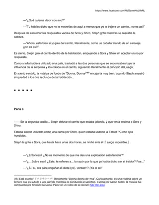 https://www.facebook.com/NoGameNoLifeNL
—“¿Qué quieres decir con eso?”
—“Tu habías dicho que no te moverías de aquí a menos que yo te trajera un carrito, ¡no es así!”
Después de escuchar las respuestas vacías de Sora y Shiro, Steph grito mientras se rascaba la
cabeza.
—“Ahora, está bien si yo jalo del carrito, literalmente, como un caballo tirando de un carruaje,
¡¡no es así!!”
Es cierto, Steph giro el carrito dentro de la habitación, empujando a Sora y Shiro sin aceptar un no por
respuesta.
Como si ella hubiera utilizado una pala, trasladó a las dos personas que se encontraban bajo la
influencia de la sorpresa y los coloco en el carrito, siguiendo literalmente el principio del juego.
En cierto sentido, la música de fondo de "Donna, Donna[16]
" encajaría muy bien, cuando Steph arrastró
sin piedad a los dos reclusos de la habitación...
■ ■ ■ ■ ■
Parte 3
—— En la segunda casilla... Steph detuvo el carrito que estaba jalando, y que tenía encima a Sora y
Shiro.
Estaba siendo utilizado como una cama por Shiro, quien estaba usando la Tablet PC con ojos
hundidos.
Steph le grito a Sora, que hasta hace unas dos horas, se rindió ante él『 juego imposible 』.
—“¿Entonces? ¿No es momento de que me des una explicación satisfactoria?”
—“¿…Sobre eso? ¿Este, te refieres a... la razón por la que yo había dicho ser el traidor? Fue...”
—“¿Sí, sí, era para engañar al idiota (yo), verdad~? ¡Ya lo sé!”
[16] Está escrito “ドナドナド～ナ” literalmente “Donna donna do~nna”. Curiosamente, es una historia sobre un
ternero que es subido a una carreta mientras es conducido al sacrificio. Escrita por Aaron Zeitlin, la música fue
compuesta por Sholom Secunda. Para ver un video de la canción haz clic aquí.
 