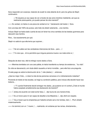 https://www.facebook.com/NoGameNoLifeNL
Sora respondió con evasivas, tratando de evadir la vista delante de él, pero los gritos de Steph
continuaron.
—“Ni siquiera yo soy capaz de ver a través de ese acto (mentira) maloliente, así que es
realmente preocupante ¡¡no puedo pensar de otra manera!!”
—— Es verdad, no había ni una pizca de verdad en la『 declaración del traidor 』Sora.
Con una tasa del 100% de pureza, solo trato de añadir solamente... una mentira.
Incluso Steph se había dado cuenta de eso sin tener los cinco sentidos de las bestias guerreras para
descubrir esa mentira.
Pero... fue exactamente por qué.
Steph no sabía lo que ella tenía que suponer...
—— 『 No sé cuáles son las verdaderas intenciones de Sora... pero... 』
—— 『 Yo creo que... él no permitiría que ninguna persona muera o se mate entre si 』
Después de decir eso, ella le entrego nueve dados a Sora.
—— Mientras temblaba con una cara pálida, le había transferido su tiempo de existencia... "su vida".
Su vida se desvaneció y sin duda debió causarle un terror increíble... pero ella hizo una pregunta.
Si este juego es sobre la disminución de la『 vida (dados) 』, entonces.
¿Qué es mejor: Esto... o robar la vida de las personas cercanas a ti e indirectamente matarlas?
Poniendo el miedo en las escalas, se tragó su condición patética, pero incluso ella decidió hacer eso
todavía...
—“Y cuando finalmente decidí entregar mis dados, ¡se pusieron en mí contra! ¡¡Todo el mundo
había aceptado amablemente esa declaración de traición!!”
——『 ¡Estoy de acuerdo con esta lucha! desu 』, dijo Izuna de una manera linda.
——『 Es un honor para mí ser capaz de desafiar a los Maestros 』, dijo Jibril con respeto.
——『 Voy a hacer que te arrepientas por haberle echado sal a mis heridas, bien 』, Plum añadió
misteriosamente.
—— Ino terminó con un『 muere 』... realmente, sin andarse por las ramas, directamente...
 