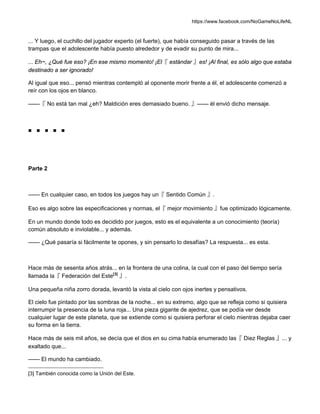 https://www.facebook.com/NoGameNoLifeNL
... Y luego, el cuchillo del jugador experto (el fuerte), que había conseguido pasar a través de las
trampas que el adolescente había puesto alrededor y de evadir su punto de mira...
... Eh~, ¿Qué fue eso? ¡En ese mismo momento! ¡El『 estándar 』es! ¡Al final, es sólo algo que estaba
destinado a ser ignorado!
Al igual que eso... pensó mientras contempló al oponente morir frente a él, el adolescente comenzó a
reír con los ojos en blanco.
——『 No está tan mal ¿eh? Maldición eres demasiado bueno. 』—— él envió dicho mensaje.
■ ■ ■ ■ ■
Parte 2
—— En cualquier caso, en todos los juegos hay un『 Sentido Común 』.
Eso es algo sobre las especificaciones y normas, el『 mejor movimiento 』fue optimizado lógicamente.
En un mundo donde todo es decidido por juegos, esto es el equivalente a un conocimiento (teoría)
común absoluto e inviolable... y además.
—— ¿Qué pasaría si fácilmente te opones, y sin pensarlo lo desafías? La respuesta... es esta.
Hace más de sesenta años atrás... en la frontera de una colina, la cual con el paso del tiempo sería
llamada la『 Federación del Este[3]
』.
Una pequeña niña zorro dorada, levantó la vista al cielo con ojos inertes y pensativos.
El cielo fue pintado por las sombras de la noche... en su extremo, algo que se refleja como si quisiera
interrumpir la presencia de la luna roja... Una pieza gigante de ajedrez, que se podía ver desde
cualquier lugar de este planeta, que se extiende como si quisiera perforar el cielo mientras dejaba caer
su forma en la tierra.
Hace más de seis mil años, se decía que el dios en su cima había enumerado las『 Diez Reglas 』... y
exaltado que...
—— El mundo ha cambiado.
[3] También conocida como la Unión del Este.
 