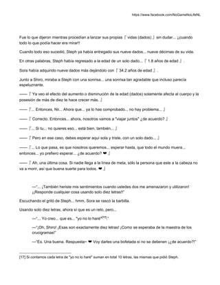 https://www.facebook.com/NoGameNoLifeNL
Fue lo que dijeron mientras procedían a lanzar sus propias『 vidas (dados) 』sin dudar... ¡¡cuando
todo lo que podía hacer era mirar!!
Cuando todo eso sucedió, Steph ya había entregado sus nueve dados... nueve décimas de su vida.
En otras palabras, Steph había regresado a la edad de un solo dado...『 1.8 años de edad 』.
Sora había adquirido nueve dados más dejándolo con『 34.2 años de edad 』.
Junto a Shiro, miraba a Steph con una sonrisa... una sonrisa tan agradable que incluso parecía
espeluznante.
——『 Ya veo el efecto del aumento o disminución de la edad (dados) solamente afecta al cuerpo y la
posesión de más de diez te hace crecer más. 』
——『... Entonces, Nii... Ahora que... ya lo has comprobado... no hay problema... 』
——『 Correcto. Entonces... ahora, nosotros vamos a "viajar juntos" ¿de acuerdo? 』
——『... Si tu... no quieres eso... está bien, también... 』
——『 Pero en ese caso, debes esperar aquí sola y triste, con un solo dado... 』
——『... Lo que pasa, es que nosotros queremos... esperar hasta, que todo el mundo muera...
entonces... yo prefiero esperar... ¿de acuerdo? ❤ 』
——『 Ah, una última cosa. Si nadie llega a la línea de meta, sólo la persona que este a la cabeza no
va a morir, así que buena suerte para todos. ❤ 』
—“... ¡También heriste mis sentimientos cuando ustedes dos me amenazaron y utilizaron!
¡¡Responde cualquier cosa usando solo diez letras!!”
Escuchando el gritó de Steph... hmm, Sora se rascó la barbilla.
Usando solo diez letras, ahora sí que es un reto, pero...
—“... Yo creo... que es... "yo no lo haré"[17]
.”
—“¡Oh, Shiro! ¡Esas son exactamente diez letras! ¡Como se esperaba de la maestra de los
crucigramas!”
—“Es. Una buena. Respuesta~ ❤ Voy darles una bofetada si no se detienen ¡¿de acuerdo?!”
[17] Si contamos cada letra de "yo no lo haré" suman en total 10 letras, las mismas que pidió Steph.
 
