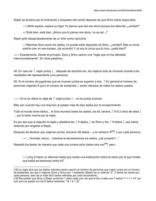 https://www.facebook.com/NoGameNoLifeNL
Steph se amotino por la inclinación y traqueteo del carrito después de que Shiro había respondido.
—“¡Ahhh espera, espera yo digo! Yo pienso que eso era obvio porque era absurdo, ¿verdad?”
—“Está bien, está bien. ¡Ahora que lo pienso era obvio, no es así...!”
Steph gritó desaprobadamente de un tirón como reproche.
—“Mientras Sora reúne los dados, no puede estar separado de Shiro, ¿verdad? Sólo un tonto
podría caer en esa trampa, ¡de acuerdo! Y yo soy la única que lo hizo, ¡¡está bien!!”
—— Exactamente. Desde el principio, Sora y Shiro usaron una "regla que no fue afectada
intencionadamente". En otras palabras...
04: En caso de『 viajar juntos 』, después de decidirlo así, los viajeros solo se moverán acorde a los
resultados del representante (una persona).
05: Si el número de jugadores que se mueven juntos es superior a dos,『 En general el número de
personas viajando X (por) el número de asistentes 』serán retirados de todos los dados usados.
—— Si no se utiliza la regla de『 viajar juntos 』, no se puede avanzar.
Más aún cuando hay una reacción al poseer más de diez dados por el envejecimiento.
Todo el mundo tiene dados... si Sora reuniera todos los dados, los 64, tendría『 515.2 años de edad 』
... por lo tanto moriría por la vejes.
Es por eso que si seguían la regla y añadiera los『 9 dados 』de Shiro y los『 9 dados 』que había
obtenido por engañar a Steph.
Después de declarar que viajarían juntos, lanzaron 28 dados... y se retiraron 6[18]
, 2 por cada persona.
—“... Anímate, ahora... nosotros te devolveremos tus dados, ¿de acuerdo?...”
Repartió los dados de manera que cada uno tuviera ocho dados otra vez[19]
, pero...
—“¡¡Voy a hacer un alboroto hasta que reciba una explicación sobre la razón por la que hiciste
que todos se traicionan entre sí!!”
[18] La regla dice que los dados retirados serán usando el número de personas que viajan juntos por el número
de asistentes, así que 2 viajeros (Sora y Shiro) por 1 asistente (Steph) da un total de “2”, 2 dados se retiran por
cada persona, esto da un total de 6 dados retirados por cada lanzamiento.
[19] Recuerden que Shiro y Steph ya tenían 1 dado cada una, así que le dio a cada una 7 dados “7 + 7 = 14” así
que sora se quedó con los 8 dados restantes “14 + 8 = 22”.
 