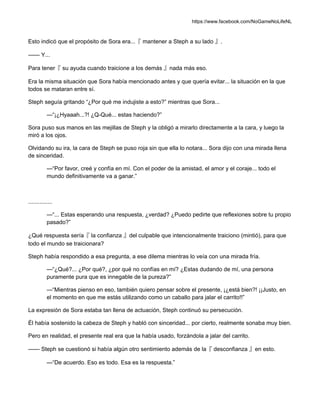 https://www.facebook.com/NoGameNoLifeNL
Esto indicó que el propósito de Sora era...『 mantener a Steph a su lado 』.
—— Y...
Para tener『 su ayuda cuando traicione a los demás 』nada más eso.
Era la misma situación que Sora había mencionado antes y que quería evitar... la situación en la que
todos se mataran entre sí.
Steph seguía gritando “¿Por qué me indujiste a esto?” mientras que Sora...
—“¡¿Hyaaah...?! ¿Q-Qué... estas haciendo?”
Sora puso sus manos en las mejillas de Steph y la obligó a mirarlo directamente a la cara, y luego la
miró a los ojos.
Olvidando su ira, la cara de Steph se puso roja sin que ella lo notara... Sora dijo con una mirada llena
de sinceridad.
—“Por favor, creé y confía en mí. Con el poder de la amistad, el amor y el coraje... todo el
mundo definitivamente va a ganar.”
...............
—“... Estas esperando una respuesta, ¿verdad? ¿Puedo pedirte que reflexiones sobre tu propio
pasado?”
¿Qué respuesta sería『 la confianza 』del culpable que intencionalmente traiciono (mintió), para que
todo el mundo se traicionara?
Steph había respondido a esa pregunta, a ese dilema mientras lo veía con una mirada fría.
—“¿Qué?... ¿Por qué?, ¿por qué no confías en mí? ¿Estas dudando de mí, una persona
puramente pura que es innegable de la pureza?”
—“Mientras pienso en eso, también quiero pensar sobre el presente, ¡¿está bien?! ¡¡Justo, en
el momento en que me estás utilizando como un caballo para jalar el carrito!!”
La expresión de Sora estaba tan llena de actuación, Steph continuó su persecución.
Él había sostenido la cabeza de Steph y habló con sinceridad... por cierto, realmente sonaba muy bien.
Pero en realidad, el presente real era que la había usado, forzándola a jalar del carrito.
—— Steph se cuestionó si había algún otro sentimiento además de la『 desconfianza 』en esto.
—“De acuerdo. Eso es todo. Esa es la respuesta.”
 