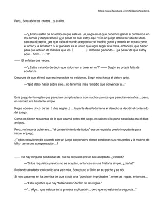 https://www.facebook.com/NoGameNoLifeNL
Pero, Sora abrió los brazos... y exalto.
—“¿Todos están de acuerdo en que este es un juego en el que podemos ganar si confiamos en
los demás y cooperamos? ¡¿A pesar de que estoy aquí?! En un juego donde la vida de Miko-
san era el precio, ¿es que todo el mundo aceptaría con mucho gusto y creería en cosas como
el amor y la amistad? Si el ganador es el único que logre llegar a la meta, entonces, que hacer
para que actúen de manera que los『 』terminen ganando... ¡¿a pesar de que estoy
aquí... hmm~~~~?!”
—— El enfatizo dos veces.
—“¿Estás tratando de decir que todos van a creer en mí?” —— Según su propia falta de
confianza.
Después de que afirmó que era imposible no traicionar, Steph miro hacia el cielo y grito.
—“Qué debo hacer sobre eso... no tenemos más remedio que convencer a...”
Este juego tenía reglas que parecían complicadas y con muchos puntos que parecían extraños... pero,
en verdad, era bastante simple.
Regla número cinco de las『 diez reglas 』... la parte desafiada tiene el derecho a decidir el contenido
del juego.
Como no tienen recuerdos de lo que ocurrió antes del juego, no saben si la parte desafiada era el dios
antiguo.
Pero, no importa quién era... "el consentimiento de todos" era un requisito previo importante para
iniciar el juego.
¿Todos estuvieron de acuerdo con un juego cooperativo donde perdieran sus recuerdos y la muerte de
Miko como una compensación...?
—— No hay ninguna posibilidad de que tal requisito previo sea aceptado, ¿verdad?
—“Si los requisitos previos no se aceptan, entonces es una historia simple, ¿cierto?”
Rodando alrededor del carrito una vez más, Sora puso a Shiro en su pecho y se rió.
Si nos basamos en la premisa de que existe una "condición improbable ", entre las reglas, entonces...
—“Esto significa que hay "falsedades" dentro de las reglas.”
—“... Algo... que estaba en la primera explicación... pero que no está en la segunda...”
 