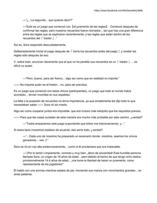 https://www.facebook.com/NoGameNoLifeNL
—“¿...La segunda... que quieres decir?”
—“Este es un juego que comenzó con【el juramento de las reglas】. Comenzó después de
confirmar las reglas, pero nuestros recuerdos fueron borrados... así que hay una gran diferencia
entre las reglas que se explicaron recientemente, y las reglas que están dentro de los
recuerdos del『 traidor 』.”
Así es, Sora respondió descuidadamente.
Deliberadamente iniciar el juego después de『 borra los recuerdos antes del juego 』y revelar las
reglas sólo después de eso.
Y, sobre todo, anunciar claramente que el que no ha perdido sus recuerdos es un『 traidor 』... es
difícil no dudar.
—“Pero, bueno, para ser franco... algo así como que en realidad no importa.”
—— No importa quién es el traidor... no, para ser precisos.
Es un juego que comenzó con estos chicos (participantes), un juego que todo el mundo había
acordado... tenían mochilas en sus espaldas.
La falta o la posesión de recuerdos no tenía importancia, ya que simplemente les dijo todo lo que
necesitaban saber —— Sora rió sin miedo.
Algo así como cooperar juntos era imposible, que era incluso más estúpido que los requisitos previos.
—— Para que las cosas sucedan de esta manera era mucho más probable por este camino, ¿verdad?
—“Todos empezamos este juego suponiendo que todos nos traicionaríamos, y...”
Si estos tipos (nosotros) estaban de acuerdo, eso sería todo, ¿verdad?
—“...Cada uno de nosotros ha preparado un escenario donde, nosotros, seamos los únicos
ganadores... ves.♪”
Sora se rió en voz alta pretenciosamente... como si él proclamara que era impecable.
—“¡Por lo tanto! Limpiamente, correcto y muy bien, ¡lleno de sinceridad! Esta humilde persona
llamada Sora, un virgen de 18 años de edad... pero debido al hecho de que tengo ocho dados,
provisionalmente 14.4 años de edad... ¡me tome la libertad de hacer un juramento, como
representante de los jugadores!”
Él habló con una sonrisa mientras estaba de pie, moviendo sus manos con movimientos grandes... en
otras palabras.
 