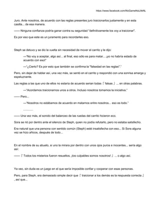https://www.facebook.com/NoGameNoLifeNL
Juro. Ante nosotros, de acuerdo con las reglas presentes juro traicionarlos justamente y en esta
casilla... de esa manera.
—— Ninguna confianza podría ganar contra su seguridad "definitivamente los voy a traicionar".
Es por eso que este es un juramento para recordarles eso.
Steph se detuvo y se dio la vuelta sin necesidad de mover el carrito y le dijo:
—“No voy a aceptar, algo así... al final, eso sólo es para matar... ¡yo no habría estado de
acuerdo con eso!”
—“¿Cierto? Es por esto que también se confirma la "falsedad en las reglas".”
Pero, sin dejar de hablar así, una vez más, se sentó en el carrito y respondió con una sonrisa amarga y
espeluznante.
Las reglas a las que uno de ellos no estaría de acuerdo serian todas『 falsas 』... en otras palabras.
—“Acordamos traicionarnos unos a otros. Incluso nosotros tomamos la iniciativa.”
—— Pero...
—“Nosotros no estábamos de acuerdo en matarnos entre nosotros... eso es todo.”
............
—— Una vez más, el sonido del balanceo de las ruedas del carrito hicieron eco.
Sora se rió por dentro ante el silencio de Steph, quien no podía refutarlo, pero no estaba satisfecho.
Era natural que una persona con sentido común (Steph) esté insatisfecha con eso... Si Sora alguna
vez se hizo añicos, después de todo...
En el nombre de su abuelo, si uno la mirara por dentro con unos ojos puros e inocentes... sería algo
así:
——『 Todos los misterios fueron resueltos, ¡los culpables somos nosotros! 』... o algo así.
Ya veo, sin duda es un juego en el que sería imposible confiar y cooperar con esas personas.
Pero, para Steph, era demasiado simple decir que『 traicionar a los demás es la respuesta correcta 』
, así que...
 