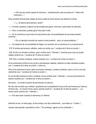 https://www.facebook.com/NoGameNoLifeNL
—“No hay otra opción aparte de traicionar... evidentemente, esto se parece al『 dilema del
prisionero 』.”
Sora comentó irónicamente, Steph se dio la vuelta al mismo tiempo que detenía el carrito.
—“¿...El dilema del prisionero, dices?”
—— Si todos cooperan y alguien se las arregla para ganar, entonces, quizá todos se salvarían.
—— Pero, si traicionas, puedes ganar todo para ti solo.
—— En el momento en que todo el mundo piense esto, las posibilidades de que todos pierdan,
aumenta...
—“Es un ejemplo conocido de nuestro mundo anterior... pero, en pocas palabras...”
—— Un detective da una posibilidad de llegar a un acuerdo con un prisionero A y un prisionero B.
【1】Si ambos permanecen callados, cada uno recibe una『 condena de 2 años en prisión 』.
【2】Si sólo uno de ellos confiesa, quien confesó será『 liberado 』mientras que el que se quedó
callado recibirá una『 condena de 10 años en prisión 』.
【3】Pero, si ambos confiesan, ambos recibirán una『 condena de 5 años en prisión 』.
Si los prisioneros confían el uno al otro y permanecen callados, obtienen el mejor resultado posible...
una『 condena de 2 años en prisión 』cada uno.
Pero si los prisioneros hacen valer sus propios intereses, y ambos confiesan, sería un error y los dos
obtendrían una『 condena de 5 años en prisión 』.
Si uno de ellos traiciona al otro y confiesa, el que confeso será『 liberado 』y el que permaneció en
silencio recibirá una『 condena de 10 años en prisión 』.
De hecho... no existe la opción de permanecer en silencio.
No hay más remedio que confesar, apostando por la posibilidad de que el otro permanezca en silencio.
Al hacer eso... en el peor de los casos, podrías evadir la『 condena de 10 años en prisión 』, y si
tienes suerte, podrías ser『 liberado 』.
—— Por esta razón nosotros lo llamamos un "dilema".
Además de eso, en este juego, el dios antiguo nos dijo cortésmente... que había un『 traidor 』.
Usando este ejemplo, equivaldría a decir『 Sin embargo, alguien ya ha confesado 』.
 