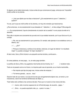 https://www.facebook.com/NoGameNoLifeNL
Si alguien ya los había traicionado, incluso antes de que comenzara el juego, entonces era "imposible"
(inútil) confiar en los demás.
—“¿Así que dijiste que nos ibas a traicionar? ¡¿Es exactamente lo que el『 detective 』
quiere?!”
Ya veo, por lo que es inútil confiar en los demás y no hay otro remedio que traicionarnos.
¿Pero entonces, no era exactamente lo que deseaba el『 detective 』, el dios antiguo? Ella preguntó.
—— Su comportamiento "apunto directamente al corazón de la cuestión" no era propio de ella en lo
absoluto.
Pero ella ni siquiera era consciente de que esto era lo que estaba haciendo, por lo que Sora se rió y la
corrigió.
—“No, eso es exactamente lo que queremos. En verdad, este ejemplo no se establece como un
dilema, ves.”
—“...... ¿Eh?”
—“Porque si traicionas y confías en los demás, entonces, en lugar de obtener "un resultado
mejor", tu puedes conseguir "el mejor resultado"♪.”
Al decir esto, Sora y Shiro hicieron una pequeña sonrisa torcida y continuaron...
En otras palabras, en ese juego... no, en este juego también.
La política de Sora y Shiro, los jugadores más fuertes de los Imanity, los『 』revelaron todo.
Tanto en el pasado como en el futuro, no importa quién sea el oponente, es un hecho inamovible...
—“No importa qué tipo de juego sea, incluso antes de empezar...”
—“Ya hemos ganado... eso es... todo.”
Sacaron todo de sus manos. Los ojos de los dos que arrogantemente dijeron eso, sin temor y con
irreverencia, vieron los hombros temblorosos de Steph, y...
Todo había sido confiado a las carreras del plan. Para que no mueran en las manos del dios.
—“... bueno, sólo si somos capaces de ver el final del juego, de acuerdo... jajaja...”
—“... Shiro... no puede soportarlo más, yo... quiero ir a casa...”
.................
 