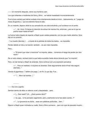 https://www.facebook.com/NoGameNoLifeNL
—— Un momento después, vieron sus hombros caer.
Los ojos brillantes e insolentes de Sora y Shiro... se habían trasladado inconscientemente.
Fue la dura verdad que habían evitado mirar directamente desde el inicio... básicamente, el『 juego de
mesa (Sugoroku) 』que se extendía hacia el cielo.
En un instante, dejaron atrás la voz cansada de una vida turbulenta y se hundieron en el carrito.
—“... Ah. Hmm. Si tienes la intención de actuar de manera fría, entonces, ¿eso es lo que se
podría hacer hasta el final?”
La fuerza había dejado de repente a Steph quien estaba jadeando, con los ojos medio abiertos. Sora
dijo en su corazón.
『 La muerte (derrota) 』... a través de la pérdida de todos los dados... es imposible.
Perder debido al robo y la traición, también... es aún más imposible.
Pero...
—“"El tener que robar o traicionar" no importa, sabes... corremos el riesgo de perder por otra
razón.”
De un solo vistazo, rechazó todo lo que había sucedido hasta ahora diciendo que "no importa".
Pero, sin dar tiempo a Steph de entender, Sora continuó con una expresión pensativa:
—“... Pero en realidad, ni siquiera es divertido. Este seguramente será el final más seguro
(derrota)...”
Viendo el gigantesco『 tablero de juego 』sin fin, lo que dijo. Fue...
—“『... Morir de hambre. 』”
............
—— Eso era urgente.
Sentían dentro de ellos un silencio cruel y despiadado... pero.
—“¿...Eee~eeeh? Uh... ¿Qué quieres decir?”
—“Ja, jaja... lo he pensado vagamente, pero ¿realmente no te has dado cuenta...?”
—“... La ignorancia es dicha... esas son palabras profundas... bien...”
Dijeron a Steph quien inclinaba su cuello, Sora y Shiro sonrieron... pero con ojos de pescado muerto...
 