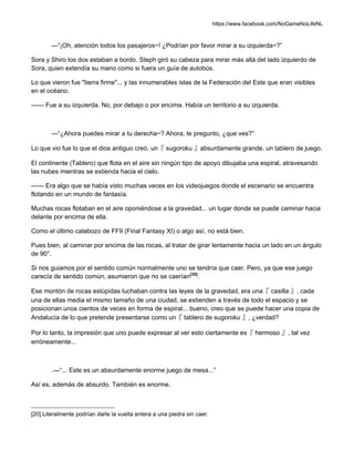 https://www.facebook.com/NoGameNoLifeNL
—“¡Oh, atención todos los pasajeros~! ¿Podrían por favor mirar a su izquierda~?”
Sora y Shiro los dos estaban a bordo. Steph giró su cabeza para mirar más allá del lado izquierdo de
Sora, quien extendía su mano como si fuera un guía de autobús.
Lo que vieron fue "tierra firme"... y las innumerables islas de la Federación del Este que eran visibles
en el océano.
—— Fue a su izquierda. No, por debajo o por encima. Había un territorio a su izquierda.
—“¿Ahora puedes mirar a tu derecha~? Ahora, te pregunto, ¿que ves?”
Lo que vio fue lo que el dios antiguo creó, un『 sugoroku 』absurdamente grande, un tablero de juego.
El continente (Tablero) que flota en el aire sin ningún tipo de apoyo dibujaba una espiral, atravesando
las nubes mientras se extienda hacia el cielo.
—— Era algo que se había visto muchas veces en los videojuegos donde el escenario se encuentra
flotando en un mundo de fantasía.
Muchas rocas flotaban en el aire oponiéndose a la gravedad... un lugar donde se puede caminar hacia
delante por encima de ella.
Como el último calabozo de FF9 (Final Fantasy XI) o algo así, no está bien.
Pues bien, al caminar por encima de las rocas, al tratar de girar lentamente hacia un lado en un ángulo
de 90°.
Si nos guiamos por el sentido común normalmente uno se tendría que caer. Pero, ya que ese juego
carecía de sentido común, asumieron que no se caerían[20]
.
Ese montón de rocas estúpidas luchaban contra las leyes de la gravedad, era una『 casilla 』, cada
una de ellas media el mismo tamaño de una ciudad, se extienden a través de todo el espacio y se
posicionan unos cientos de veces en forma de espiral... bueno, creo que se puede hacer una copia de
Andalucía de lo que pretende presentarse como un『 tablero de sugoroku 』, ¿verdad?
Por lo tanto, la impresión que uno puede expresar al ver esto ciertamente es『 hermoso 』, tal vez
erróneamente...
.—“... Este es un absurdamente enorme juego de mesa...”
Así es, además de absurdo. También es enorme.
[20] Literalmente podrían darle la vuelta entera a una piedra sin caer.
 